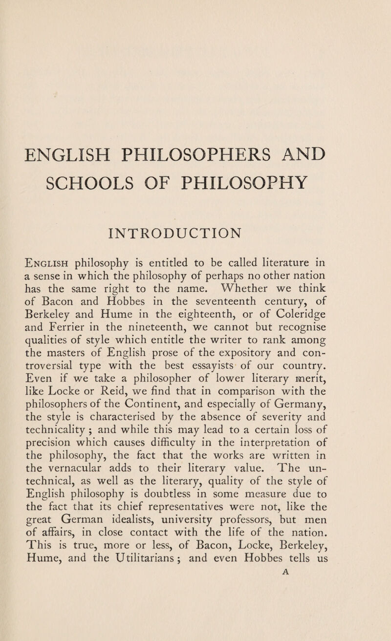 ENGLISH PHILOSOPHERS AND SCHOOLS OF PHILOSOPHY INTRODUCTION English philosophy is entitled to be called literature in a sense in which the philosophy of perhaps no other nation has the same right to the name. Whether we think of Bacon and Hobbes in the seventeenth century, of Berkeley and Hume in the eighteenth, or of Coleridge and Ferrier in the nineteenth, we cannot but recognise qualities of style which entitle the writer to rank among the masters of English prose of the expository and con¬ troversial type with the best essayists of our country. Even if we take a philosopher of lower literary merit, like Locke or Reid, we find that in comparison with the philosophers of the Continent, and especially of Germany, the style is characterised by the absence of severity and technicality ; and while this may lead to a certain loss of precision which causes difficulty in the interpretation of the philosophy, the fact that the works are written in the vernacular adds to their literary value. The un- technical, as well as the literary, quality of the style of English philosophy is doubtless in some measure due to the fact that its chief representatives were not, like the great German idealists, university professors, but men of affairs, in close contact with the life of the nation. This is true, more or less, of Bacon, Locke, Berkeley, Hume, and the Utilitarians; and even Hobbes tells us A