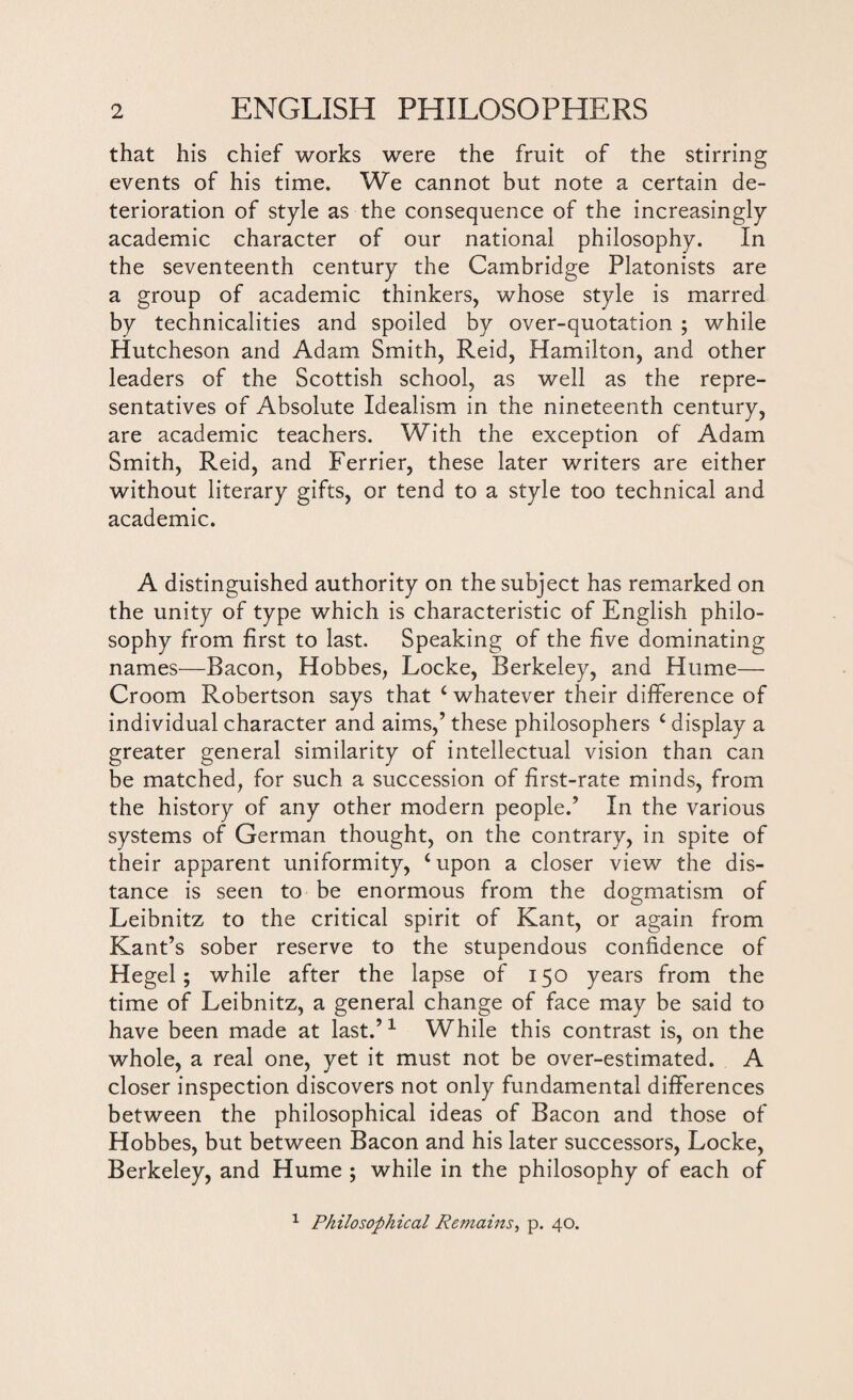 that his chief works were the fruit of the stirring events of his time. We cannot but note a certain de¬ terioration of style as the consequence of the increasingly academic character of our national philosophy. In the seventeenth century the Cambridge Platonists are a group of academic thinkers, whose style is marred by technicalities and spoiled by over-quotation ; while Hutcheson and Adam Smith, Reid, Hamilton, and other leaders of the Scottish school, as well as the repre¬ sentatives of Absolute Idealism in the nineteenth century, are academic teachers. With the exception of Adam Smith, Reid, and Ferrier, these later writers are either without literary gifts, or tend to a style too technical and academic. A distinguished authority on the subject has remarked on the unity of type which is characteristic of English philo¬ sophy from first to last. Speaking of the five dominating names—Bacon, Hobbes, Locke, Berkeley, and Hume— Croom Robertson says that ‘ whatever their difference of individual character and aims,’ these philosophers ‘ display a greater general similarity of intellectual vision than can be matched, for such a succession of first-rate minds, from the history of any other modern people.’ In the various systems of German thought, on the contrary, in spite of their apparent uniformity, ‘upon a closer view the dis¬ tance is seen to be enormous from the dogmatism of Leibnitz to the critical spirit of Kant, or again from Kant’s sober reserve to the stupendous confidence of Hegel; while after the lapse of 150 years from the time of Leibnitz, a general change of face may be said to have been made at last.’1 While this contrast is, on the whole, a real one, yet it must not be over-estimated. A closer inspection discovers not only fundamental differences between the philosophical ideas of Bacon and those of Hobbes, but between Bacon and his later successors, Locke, Berkeley, and Hume ; while in the philosophy of each of 1 Philosophical Remains, p. 40.