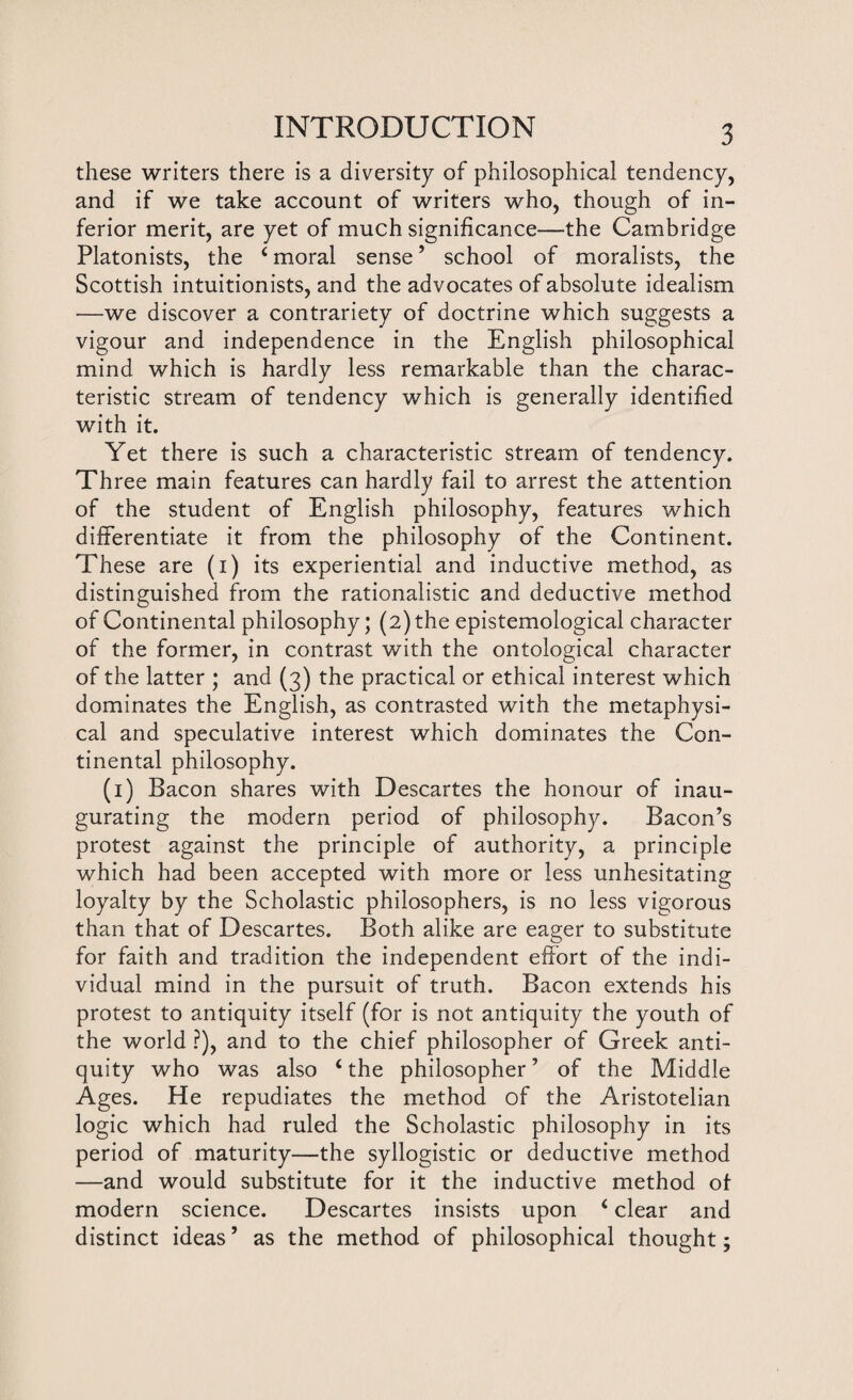 these writers there is a diversity of philosophical tendency, and if we take account of writers who, though of in¬ ferior merit, are yet of much significance—the Cambridge Platonists, the 4 moral sense ’ school of moralists, the Scottish intuitionists, and the advocates of absolute idealism —we discover a contrariety of doctrine which suggests a vigour and independence in the English philosophical mind which is hardly less remarkable than the charac¬ teristic stream of tendency which is generally identified with it. Yet there is such a characteristic stream of tendency. Three main features can hardly fail to arrest the attention of the student of English philosophy, features which differentiate it from the philosophy of the Continent. These are (i) its experiential and inductive method, as distinguished from the rationalistic and deductive method of Continental philosophy; (2) the epistemological character of the former, in contrast with the ontological character of the latter ; and (3) the practical or ethical interest which dominates the English, as contrasted with the metaphysi¬ cal and speculative interest which dominates the Con¬ tinental philosophy. (1) Bacon shares with Descartes the honour of inau¬ gurating the modern period of philosophy. Bacon’s protest against the principle of authority, a principle which had been accepted with more or less unhesitating loyalty by the Scholastic philosophers, is no less vigorous than that of Descartes. Both alike are eager to substitute for faith and tradition the independent effort of the indi¬ vidual mind in the pursuit of truth. Bacon extends his protest to antiquity itself (for is not antiquity the youth of the world ?), and to the chief philosopher of Greek anti¬ quity who was also 4 the philosopher ’ of the Middle Ages. He repudiates the method of the Aristotelian logic which had ruled the Scholastic philosophy in its period of maturity—the syllogistic or deductive method —and would substitute for it the inductive method of modern science. Descartes insists upon 4 clear and distinct ideas ’ as the method of philosophical thought;