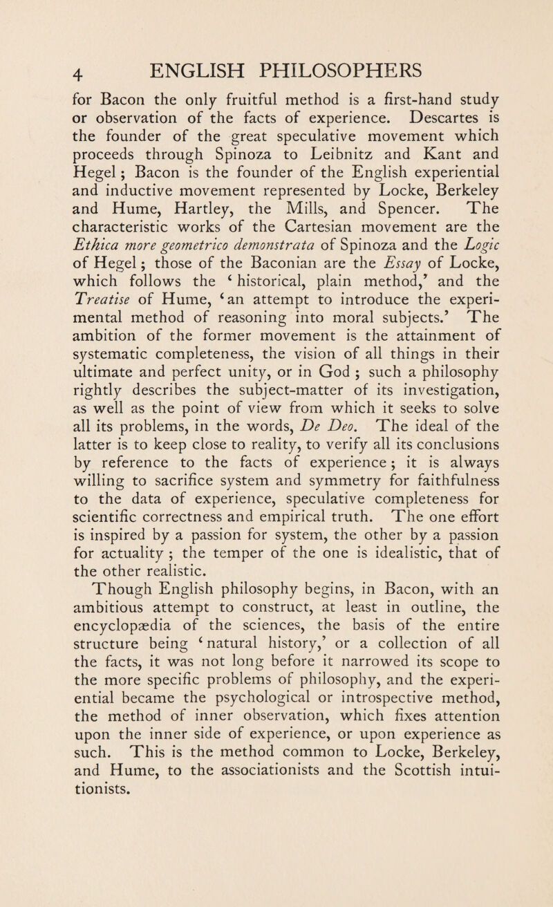 for Bacon the only fruitful method is a first-hand study or observation of the facts of experience. Descartes is the founder of the great speculative movement which proceeds through Spinoza to Leibnitz and Kant and Hegel; Bacon is the founder of the English experiential and inductive movement represented by Locke, Berkeley and Hume, Hartley, the Mills, and Spencer. The characteristic works of the Cartesian movement are the Ethica more geometrico demonstrata of Spinoza and the Logic of Hegel; those of the Baconian are the Essay of Locke, which follows the ‘ historical, plain method,’ and the Treatise of Hume, ‘an attempt to introduce the experi¬ mental method of reasoning into moral subjects.’ The ambition of the former movement is the attainment of systematic completeness, the vision of all things in their ultimate and perfect unity, or in God ; such a philosophy rightly describes the subject-matter of its investigation, as well as the point of view from which it seeks to solve all its problems, in the words, De Deo. The ideal of the latter is to keep close to reality, to verify all its conclusions by reference to the facts of experience; it is always willing to sacrifice system and symmetry for faithfulness to the data of experience, speculative completeness for scientific correctness and empirical truth. The one effort is inspired by a passion for system, the other by a passion for actuality ; the temper of the one is idealistic, that of the other realistic. Though English philosophy begins, in Bacon, with an ambitious attempt to construct, at least in outline, the encyclopaedia of the sciences, the basis of the entire structure being ‘ natural history,’ or a collection of all the facts, it was not long before it narrowed its scope to the more specific problems of philosophy, and the experi¬ ential became the psychological or introspective method, the method of inner observation, which fixes attention upon the inner side of experience, or upon experience as such. This is the method common to Locke, Berkeley, and Hume, to the associationists and the Scottish intui- tionists.