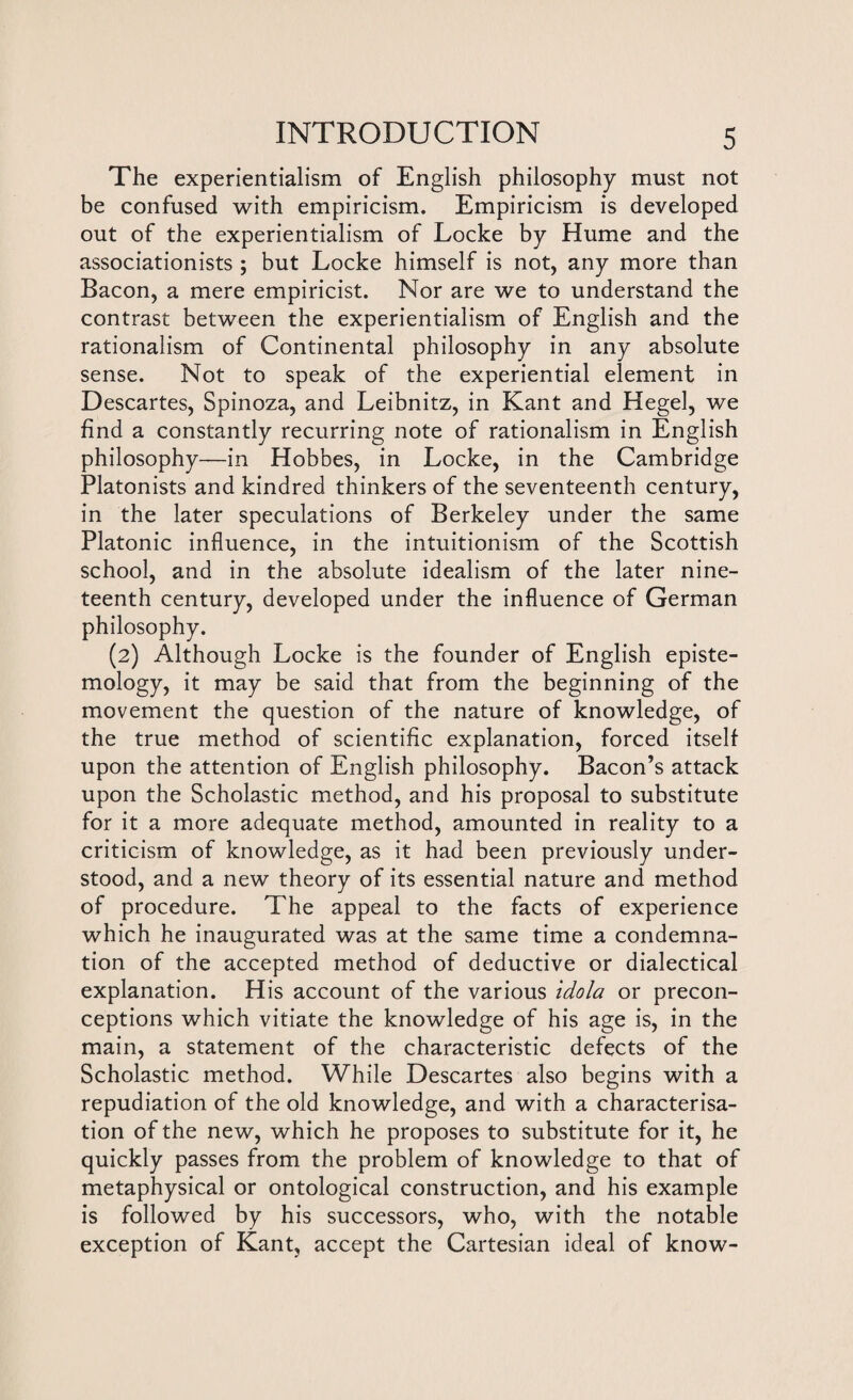 The experientialism of English philosophy must not be confused with empiricism. Empiricism is developed out of the experientialism of Locke by Hume and the associationists ; but Locke himself is not, any more than Bacon, a mere empiricist. Nor are we to understand the contrast between the experientialism of English and the rationalism of Continental philosophy in any absolute sense. Not to speak of the experiential element in Descartes, Spinoza, and Leibnitz, in Kant and Hegel, we find a constantly recurring note of rationalism in English philosophy—in Hobbes, in Locke, in the Cambridge Platonists and kindred thinkers of the seventeenth century, in the later speculations of Berkeley under the same Platonic influence, in the intuitionism of the Scottish school, and in the absolute idealism of the later nine¬ teenth century, developed under the influence of German philosophy. (2) Although Locke is the founder of English episte¬ mology, it may be said that from the beginning of the movement the question of the nature of knowledge, of the true method of scientific explanation, forced itself upon the attention of English philosophy. Bacon’s attack upon the Scholastic method, and his proposal to substitute for it a more adequate method, amounted in reality to a criticism of knowledge, as it had been previously under¬ stood, and a new theory of its essential nature and method of procedure. The appeal to the facts of experience which he inaugurated was at the same time a condemna¬ tion of the accepted method of deductive or dialectical explanation. His account of the various idola or precon¬ ceptions which vitiate the knowledge of his age is, in the main, a statement of the characteristic defects of the Scholastic method. While Descartes also begins with a repudiation of the old knowledge, and with a characterisa¬ tion of the new, which he proposes to substitute for it, he quickly passes from the problem of knowledge to that of metaphysical or ontological construction, and his example is followed by his successors, who, with the notable exception of Kant, accept the Cartesian ideal of know-