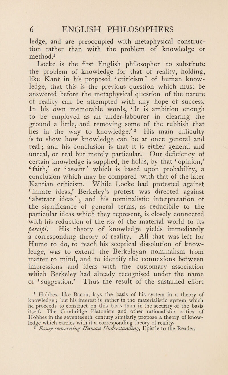 ledge, and are preoccupied with metaphysical construc¬ tion rather than with the problem of knowledge or method.1 Locke is the first English philosopher to substitute the problem of knowledge for that of reality, holding, like Kant in his proposed £ criticism ’ of human know¬ ledge, that this is the previous question which must be answered before the metaphysical question of the nature of reality can be attempted with any hope of success. In his own memorable words, £ It is ambition enough to be employed as an under-labourer in clearing the ground a little, and removing some of the rubbish that lies in the way to knowledge.’2 His main difficulty is to show how knowledge can be at once general and real ; and his conclusion is that it is either general and unreal, or real but merely particular. Our deficiency of certain knowledge is supplied, he holds, by that £ opinion,’ 6 faith,’ or £ assent ’ which is based upon probability, a conclusion which may be compared with that of the later Kantian criticism. While Locke had protested against (innate ideas,’ Berkeley’s protest was directed against ‘abstract ideas ’ ; and his nominalistic interpretation of the significance of general terms, as reducibile to the particular ideas which they represent, is closely connected with his reduction of the esse of the material world to its percipi. His theory of knowledge yields immediately a corresponding theory of reality. All that was left for Hume to do, to reach his sceptical dissolution of know¬ ledge, was to extend the Berkeleyan nominalism from matter to mind, and to identify the connexions between impressions and ideas with the customary association which Berkeley had already recognised under the name of £ suggestion.’ Thus the result of the sustained effort 1 Hobbes, like Bacon, lays the basis of his system in a theory of knowledge ; but his interest is rather in the materialistic system which he proceeds to construct on this basis than in the security of the basis itself. The Cambridge Platonists and other rationalistic critics of Hobbes in the seventeenth century similarly propose a theory of know¬ ledge which carries with it a corresponding theory of reality. 2 Essay concerning Human Understanding, Epistle to the Reader.