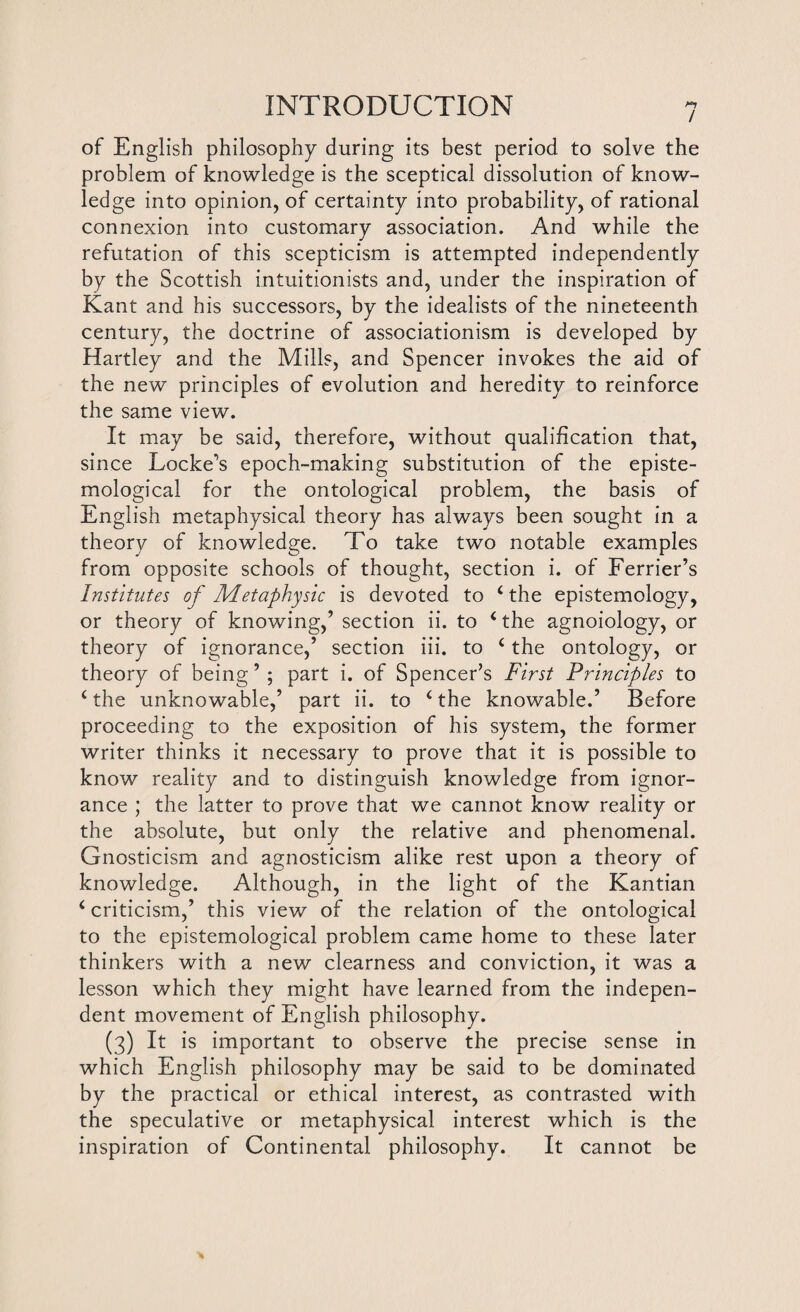 of English philosophy during its best period to solve the problem of knowledge is the sceptical dissolution of know¬ ledge into opinion, of certainty into probability, of rational connexion into customary association. And while the refutation of this scepticism is attempted independently by the Scottish intuitionists and, under the inspiration of Kant and his successors, by the idealists of the nineteenth century, the doctrine of associationism is developed by Hartley and the Mills, and Spencer invokes the aid of the new principles of evolution and heredity to reinforce the same view. It may be said, therefore, without qualification that, since Lockers epoch-making substitution of the episte¬ mological for the ontological problem, the basis of English metaphysical theory has always been sought in a theory of knowledge. To take two notable examples from opposite schools of thought, section i. of Ferrier’s Institutes of Metaphysic is devoted to < the epistemology, or theory of knowing,’ section ii. to ‘ the agnoiology, or theory of ignorance,’ section iii. to c the ontology, or theory of being’ ; part i. of Spencer’s First Principles to c the unknowable,’ part ii. to ‘ the knowable.’ Before proceeding to the exposition of his system, the former writer thinks it necessary to prove that it is possible to know reality and to distinguish knowledge from ignor¬ ance ; the latter to prove that we cannot know reality or the absolute, but only the relative and phenomenal. Gnosticism and agnosticism alike rest upon a theory of knowledge. Although, in the light of the Kantian 4 criticism,’ this view of the relation of the ontological to the epistemological problem came home to these later thinkers with a new clearness and conviction, it was a lesson which they might have learned from the indepen¬ dent movement of English philosophy. (3) It is important to observe the precise sense in which English philosophy may be said to be dominated by the practical or ethical interest, as contrasted with the speculative or metaphysical interest which is the inspiration of Continental philosophy. It cannot be