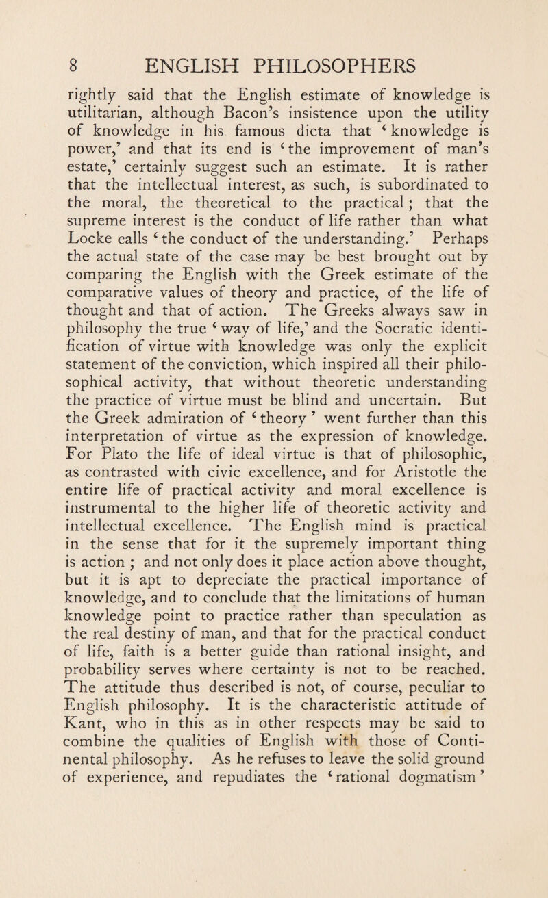 rightly said that the English estimate of knowledge is utilitarian, although Bacon’s insistence upon the utility of knowledge in his famous dicta that 4 knowledge is power,’ and that its end is 4 the improvement of man’s estate,’ certainly suggest such an estimate. It is rather that the intellectual interest, as such, is subordinated to the moral, the theoretical to the practical; that the supreme interest is the conduct of life rather than what Locke calls 4 the conduct of the understanding.’ Perhaps the actual state of the case may be best brought out by comparing the English with the Greek estimate of the comparative values of theory and practice, of the life of thought and that of action. The Greeks always saw in philosophy the true 4 way of life,1 and the Socratic identi¬ fication of virtue with knowledge was only the explicit statement of the conviction, which inspired all their philo¬ sophical activity, that without theoretic understanding the practice of virtue must be blind and uncertain. But the Greek admiration of 4 theorv ’ went further than this interpretation of virtue as the expression of knowledge. For Plato the life of ideal virtue is that of philosophic, as contrasted with civic excellence, and for Aristotle the entire life of practical activity and moral excellence is instrumental to the higher life of theoretic activity and intellectual excellence. The English mind is practical in the sense that for it the supremely important thing is action ; and not only does it place action above thought, but it is apt to depreciate the practical importance of knowledge, and to conclude that the limitations of human knowledge point to practice rather than speculation as the real destiny of man, and that for the practical conduct of life, faith is a better guide than rational insight, and probability serves where certainty is not to be reached. The attitude thus described is not, of course, peculiar to English philosophy. It is the characteristic attitude of Kant, who in this as in other respects may be said to combine the qualities of English with those of Conti¬ nental philosophy. As he refuses to leave the solid ground of experience, and repudiates the ‘rational dogmatism’