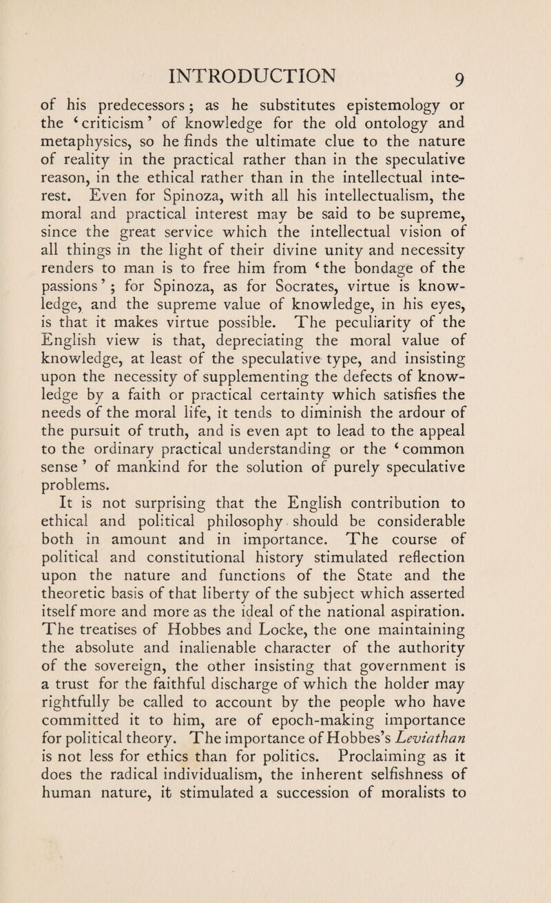 of his predecessors; as he substitutes epistemology or the i criticism ’ of knowledge for the old ontology and metaphysics, so he finds the ultimate clue to the nature of reality in the practical rather than in the speculative reason, in the ethical rather than in the intellectual inte¬ rest. Even for Spinoza, with all his intellectualism, the moral and practical interest may be said to be supreme, since the great service which the intellectual vision of all things in the light of their divine unity and necessity renders to man is to free him from ‘ the bondage of the passions ’ ; for Spinoza, as for Socrates, virtue is know¬ ledge, and the supreme value of knowledge, in his eyes, is that it makes virtue possible. The peculiarity of the English view is that, depreciating the moral value of knowledge, at least of the speculative type, and insisting upon the necessity of supplementing the defects of know¬ ledge by a faith or practical certainty which satisfies the needs of the moral life, it tends to diminish the ardour of the pursuit of truth, and is even apt to lead to the appeal to the ordinary practical understanding or the 4 common sense ’ of mankind for the solution of purely speculative problems. It is not surprising that the English contribution to ethical and political philosophy should be considerable both in amount and in importance. The course of political and constitutional history stimulated reflection upon the nature and functions of the State and the theoretic basis of that liberty of the subject which asserted itself more and more as the ideal of the national aspiration. The treatises of Hobbes and Locke, the one maintaining the absolute and inalienable character of the authority of the sovereign, the other insisting that government is a trust for the faithful discharge of which the holder may rightfully be called to account by the people who have committed it to him, are of epoch-making importance for political theory. The importance of Hobbes’s Leviathan is not less for ethics than for politics. Proclaiming as it does the radical individualism, the inherent selfishness of human nature, it stimulated a succession of moralists to