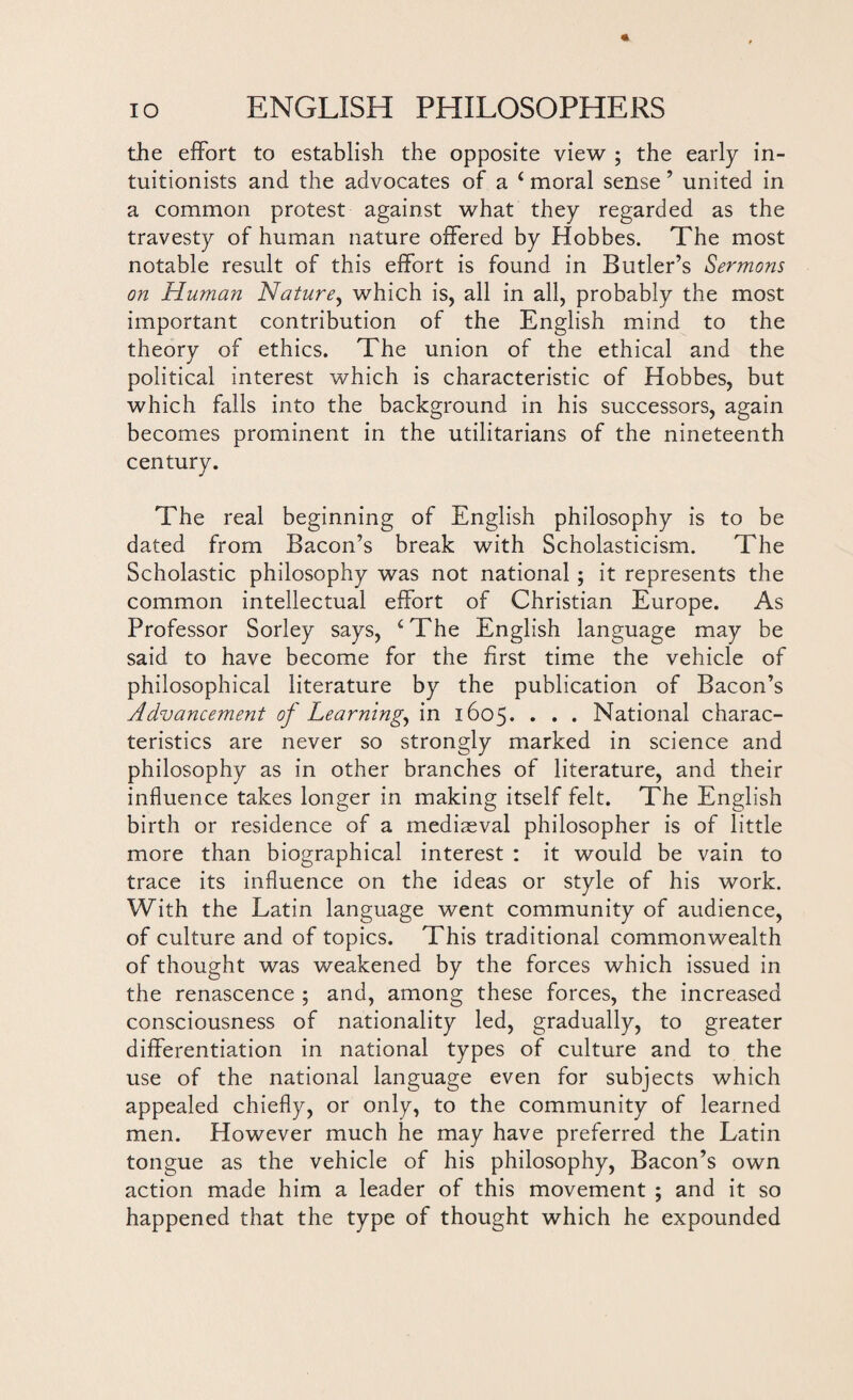 the effort to establish the opposite view ; the early in- tuitionists and the advocates of a ‘ moral sense ’ united in a common protest against what they regarded as the travesty of human nature offered by Hobbes. The most notable result of this effort is found in Butler’s Sermons on Human Nature, which is, all in all, probably the most important contribution of the English mind to the theory of ethics. The union of the ethical and the political interest which is characteristic of Hobbes, but which falls into the background in his successors, again becomes prominent in the utilitarians of the nineteenth century. The real beginning of English philosophy is to be dated from Bacon’s break with Scholasticism. The Scholastic philosophy was not national; it represents the common intellectual effort of Christian Europe. As Professor Sorley says, cThe English language may be said to have become for the first time the vehicle of philosophical literature by the publication of Bacon’s Advancement of Learning, in 1605. . . . National charac¬ teristics are never so strongly marked in science and philosophy as in other branches of literature, and their influence takes longer in making itself felt. The English birth or residence of a mediaeval philosopher is of little more than biographical interest : it would be vain to trace its influence on the ideas or style of his work. With the Latin language went community of audience, of culture and of topics. This traditional commonwealth of thought was weakened by the forces which issued in the renascence ; and, among these forces, the increased consciousness of nationality led, gradually, to greater differentiation in national types of culture and to the use of the national language even for subjects which appealed chiefly, or only, to the community of learned men. However much he may have preferred the Latin tongue as the vehicle of his philosophy, Bacon’s own action made him a leader of this movement ; and it so happened that the type of thought which he expounded