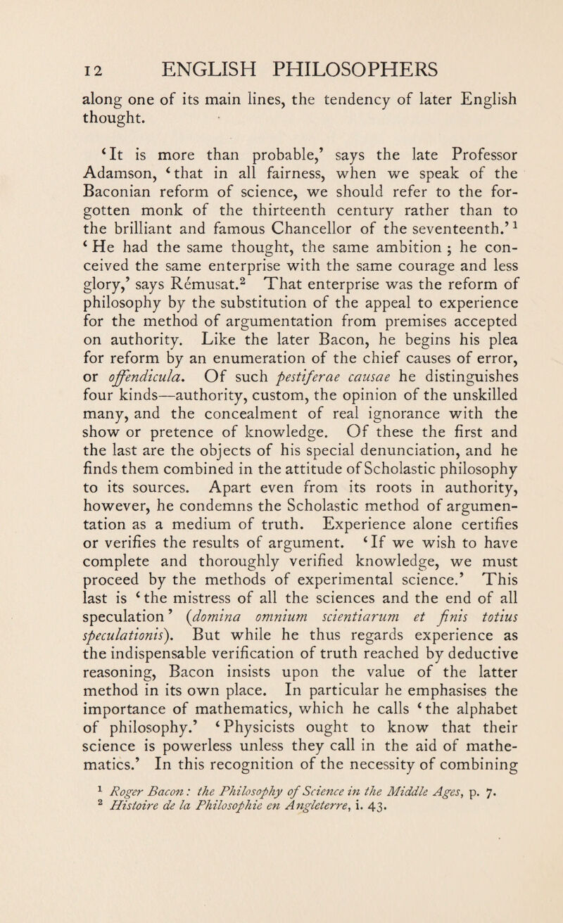 along one of its main lines, the tendency of later English thought. ‘It is more than probable,’ says the late Professor Adamson, ‘that in all fairness, when we speak of the Baconian reform of science, we should refer to the for¬ gotten monk of the thirteenth century rather than to the brilliant and famous Chancellor of the seventeenth.’1 ‘ He had the same thought, the same ambition ; he con¬ ceived the same enterprise with the same courage and less glory,’ says Remusat.2 That enterprise was the reform of philosophy by the substitution of the appeal to experience for the method of argumentation from premises accepted on authority. Like the later Bacon, he begins his plea for reform by an enumeration of the chief causes of error, or ojfendicula. Of such pestiferae causae he distinguishes four kinds—authority, custom, the opinion of the unskilled many, and the concealment of real ignorance with the show or pretence of knowledge. Of these the first and the last are the objects of his special denunciation, and he finds them combined in the attitude of Scholastic philosophy to its sources. Apart even from its roots in authority, however, he condemns the Scholastic method of argumen¬ tation as a medium of truth. Experience alone certifies or verifies the results of argument. ‘If we wish to have complete and thoroughly verified knowledge, we must proceed by the methods of experimental science.’ This last is ‘the mistress of all the sciences and the end of all speculation ’ (domma omnium scientiarum et finis totius speculations). But while he thus regards experience as the indispensable verification of truth reached by deductive reasoning, Bacon insists upon the value of the latter method in its own place. In particular he emphasises the importance of mathematics, which he calls ‘the alphabet of philosophy.’ ‘Physicists ought to know that their science is powerless unless they call in the aid of mathe¬ matics.’ In this recognition of the necessity of combining 1 Roger Bacon: the Philosophy of Science in the Middle Ages, p. 7. 2 Histoire de la Philosophic en Angleterre, i. 43.