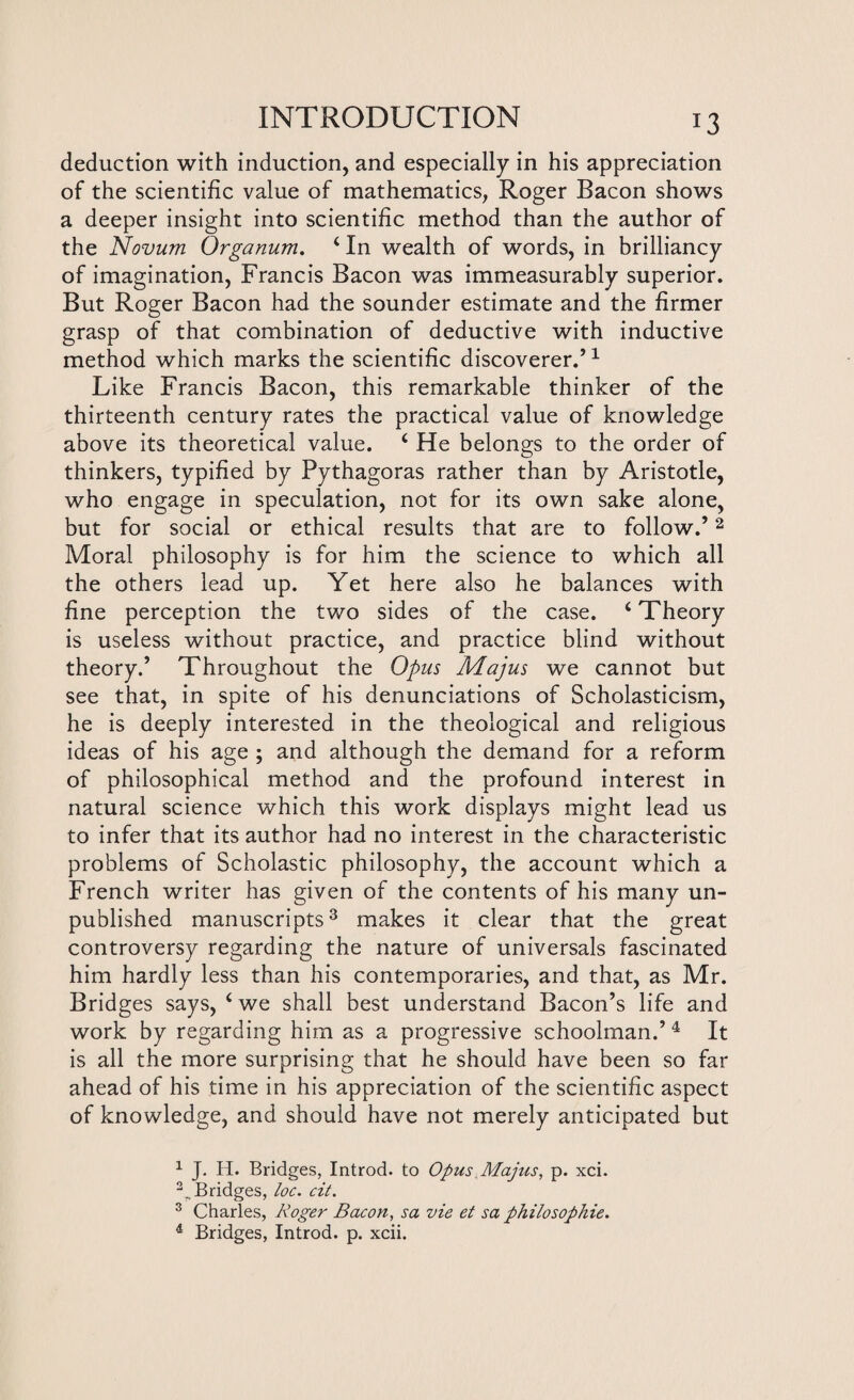 deduction with induction, and especially in his appreciation of the scientific value of mathematics, Roger Bacon shows a deeper insight into scientific method than the author of the Novum Organum. 4 In wealth of words, in brilliancy of imagination, Francis Bacon was immeasurably superior. But Roger Bacon had the sounder estimate and the firmer grasp of that combination of deductive with inductive method which marks the scientific discoverer.’1 Like Francis Bacon, this remarkable thinker of the thirteenth century rates the practical value of knowledge above its theoretical value. 4 He belongs to the order of thinkers, typified by Pythagoras rather than by Aristotle, who engage in speculation, not for its own sake alone, but for social or ethical results that are to follow.’2 Moral philosophy is for him the science to which all the others lead up. Yet here also he balances with fine perception the two sides of the case. 4 Theory is useless without practice, and practice blind without theory.’ Throughout the Opus Majus we cannot but see that, in spite of his denunciations of Scholasticism, he is deeply interested in the theological and religious ideas of his age ; and although the demand for a reform of philosophical method and the profound interest in natural science which this work displays might lead us to infer that its author had no interest in the characteristic problems of Scholastic philosophy, the account which a French writer has given of the contents of his many un¬ published manuscripts3 makes it clear that the great controversy regarding the nature of universals fascinated him hardly less than his contemporaries, and that, as Mr. Bridges says, 4 we shall best understand Bacon’s life and work by regarding him as a progressive schoolman.’ 4 It is all the more surprising that he should have been so far ahead of his time in his appreciation of the scientific aspect of knowledge, and should have not merely anticipated but 1 J. H. Bridges, Introd. to Opus Majus, p. xci. 2..Bridges, loc. cit. 3 Charles, Roger Bacon, sa vie et sa philosophic. 4 Bridges, Introd. p. xcii.