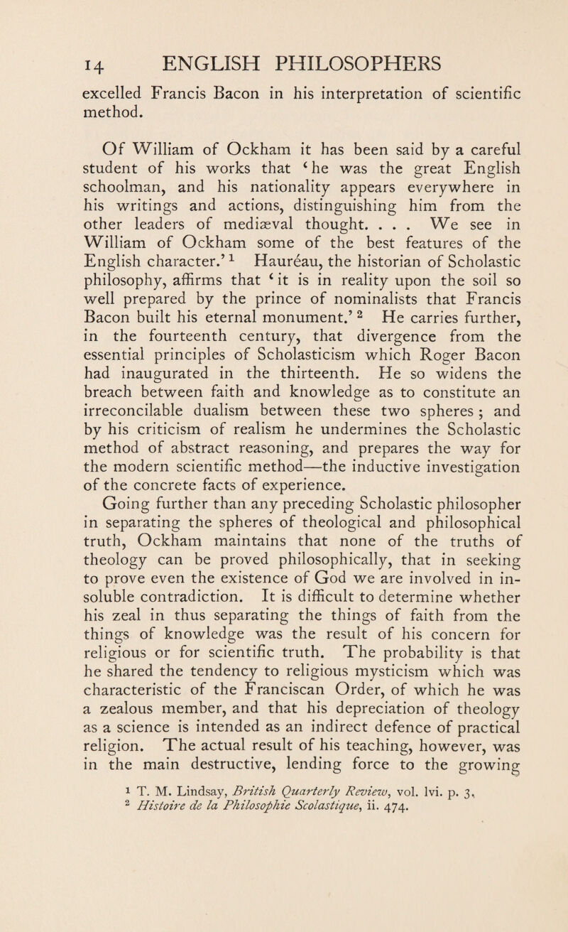 excelled Francis Bacon in his interpretation of scientific method. Of William of Ockham it has been said by a careful student of his works that 4 he was the great English schoolman, and his nationality appears everywhere in his writings and actions, distinguishing him from the other leaders of mediaeval thought. ... We see in William of Ockham some of the best features of the English character.’1 Haureau, the historian of Scholastic philosophy, affirms that i it is in reality upon the soil so well prepared by the prince of nominalists that Francis Bacon built his eternal monument.’ 2 He carries further, in the fourteenth century, that divergence from the essential principles of Scholasticism which Roger Bacon had inaugurated in the thirteenth. He so widens the breach between faith and knowledge as to constitute an irreconcilable dualism between these two spheres ; and by his criticism of realism he undermines the Scholastic method of abstract reasoning, and prepares the way for the modern scientific method—the inductive investigation of the concrete facts of experience. Going further than any preceding Scholastic philosopher in separating the spheres of theological and philosophical truth, Ockham maintains that none of the truths of theology can be proved philosophically, that in seeking to prove even the existence of God we are involved in in¬ soluble contradiction. It is difficult to determine whether his zeal in thus separating the things of faith from the things of knowledge was the result of his concern for religious or for scientific truth. The probability is that he shared the tendency to religious mysticism which was characteristic of the Franciscan Order, of which he was a zealous member, and that his depreciation of theology as a science is intended as an indirect defence of practical religion. The actual result of his teaching, however, was in the main destructive, lending force to the growing 1 T. M. Lindsay, British Quarterly Review, vol. Ivi. p. 3, 2 Histoire de la Philosophic Scolastique, ii. 474.