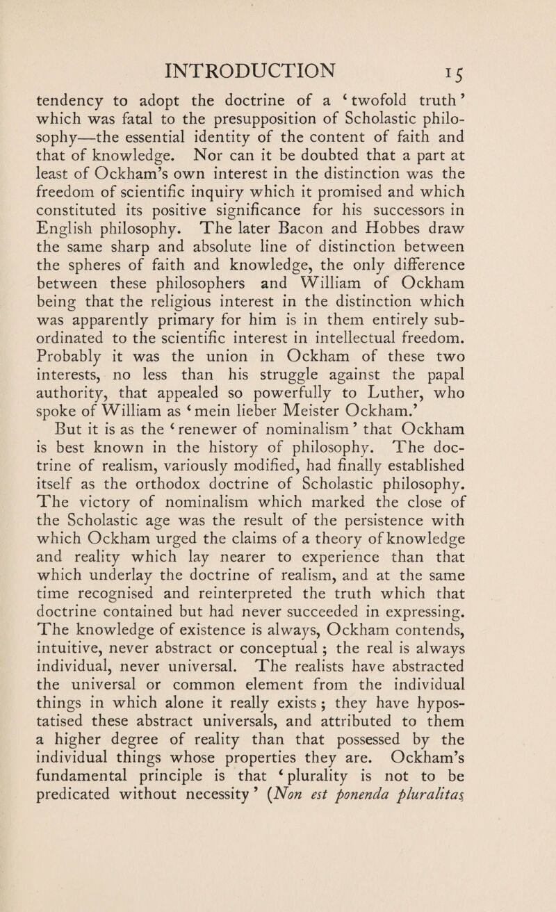 tendency to adopt the doctrine of a 4 twofold truth ’ which was fatal to the presupposition of Scholastic philo¬ sophy—the essential identity of the content of faith and that of knowledge. Nor can it be doubted that a part at least of Ockham’s own interest in the distinction was the freedom of scientific inquiry which it promised and which constituted its positive significance for his successors in English philosophy. The later Bacon and Hobbes draw the same sharp and absolute line of distinction between the spheres of faith and knowledge, the only difference between these philosophers and William of Ockham being that the religious interest in the distinction which was apparently primary for him is in them entirely sub¬ ordinated to the scientific interest in intellectual freedom. Probably it was the union in Ockham of these two interests, no less than his struggle against the papal authority, that appealed so powerfully to Luther, who spoke of William as ‘mein lieber Meister Ockham.’ But it is as the ‘renewer of nominalism’ that Ockham is best known in the history of philosophy. The doc¬ trine of realism, variously modified, had finally established itself as the orthodox doctrine of Scholastic philosophy. The victory of nominalism which marked the close of the Scholastic age was the result of the persistence with which Ockham urged the claims of a theory ofknowledge and reality which lay nearer to experience than that which underlay the doctrine of realism, and at the same time recognised and reinterpreted the truth which that doctrine contained but had never succeeded in expressing. The knowledge of existence is always, Ockham contends, intuitive, never abstract or conceptual; the real is always individual, never universal. The realists have abstracted the universal or common element from the individual things in which alone it really exists ; they have hypos- tatised these abstract universals, and attributed to them a higher degree of reality than that possessed by the individual things whose properties they are. Ockham’s fundamental principle is that 4 plurality is not to be predicated without necessity ’ (Non est ponenda pluralltas,