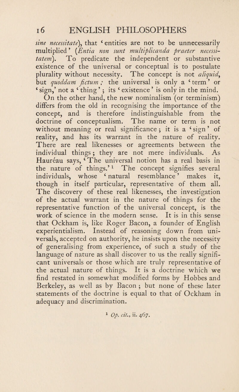 sine necessitate), that 4 entities are not to be unnecessarily multiplied ’ (Entia non sunt multiplicanda praeter necessi- tatem). To predicate the independent or substantive existence of the universal or conceptual is to postulate plurality without necessity. The concept is not a liquid, but quoddam fictum ; the universal is only a 4 term’ or 4 sign,’ not a 4 thing ’ ; its 4 existence ’ is only in the mind. On the other hand, the new nominalism (or terminism) differs from the old in recognising the importance of the concept, and is therefore indistinguishable from the doctrine of conceptualism. The name or term is not without meaning or real significance ; it is a 4 sign ’ of reality, and has its warrant in the nature of reality. There are real likenesses or agreements between the individual things; they are not mere individuals. As Haureau says, 4 The universal notion has a real basis in the nature of things.’1 The concept signifies several individuals, whose 4 natural resemblance ’ makes it, though in itself particular, representative of them all. The discovery of these real likenesses, the investigation of the actual warrant in the nature of things for the representative function of the universal concept, is the work of science in the modern sense. It is in this sense that Ockham is, like Roger Bacon, a founder of English experientialism. Instead of reasoning down from uni- versals, accepted on authority, he insists upon the necessity of generalising from experience, of such a study of the language of nature as shall discover to us the really signifi¬ cant universals or those which are truly representative of the actual nature of things. It is a doctrine which we find restated in somewhat modified forms by Hobbes and Berkeley, as well as by Bacon ; but none of these later statements of the doctrine is equal to that of Ockham in adequacy and discrimination. 1 Op. cit., ii. 467.