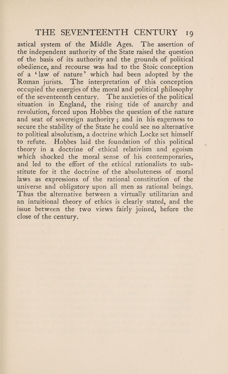 astical system of the Middle Ages. The assertion of the independent authority of the State raised the question of the basis of its authority and the grounds of political obedience, and recourse was had to the Stoic conception of a c law of nature ’ which had been adopted by the Roman jurists. The interpretation of this conception occupied the energies of the moral and political philosophy of the seventeenth century. The anxieties of the political situation in England, the rising tide of anarchy and revolution, forced upon Hobbes the question of the nature and seat of sovereign authority ; and in his eagerness to secure the stability of the State he could see no alternative to political absolutism, a doctrine which Locke set himself to refute. Hobbes laid the foundation of this political theory in a doctrine of ethical relativism and egoism which shocked the moral sense of his contemporaries, and led to the effort of the ethical rationalists to sub¬ stitute for it the doctrine of the absoluteness of moral laws as expressions of the rational constitution of the universe and obligatory upon all men as rational beings. Thus the alternative between a virtually utilitarian and an intuitional theory of ethics is clearly stated, and the issue between the two views fairly joined, before the close of the century.