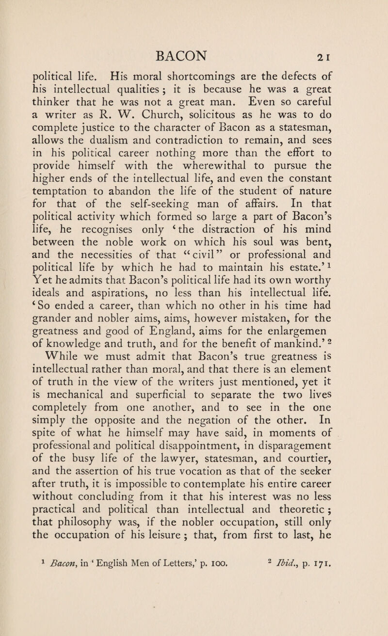 political life. His moral shortcomings are the defects of his intellectual qualities ; it is because he was a great thinker that he was not a great man. Even so careful a writer as R. W. Church, solicitous as he was to do complete justice to the character of Bacon as a statesman, allows the dualism and contradiction to remain, and sees in his political career nothing more than the effort to provide himself with the wherewithal to pursue the higher ends of the intellectual life, and even the constant temptation to abandon the life of the student of nature for that of the self-seeking man of affairs. In that political activity which formed so large a part of Bacon’s life, he recognises only 4 the distraction of his mind between the noble work on which his soul was bent, and the necessities of that a civil ” or professional and political life by which he had to maintain his estate.’1 Yet he admits that Bacon’s political life had its own worthy ideals and aspirations, no less than his intellectual life. 4 So ended a career, than which no other in his time had grander and nobler aims, aims, however mistaken, for the greatness and good of England, aims for the enlargemen of knowledge and truth, and for the benefit of mankind.’ 2 While we must admit that Bacon’s true greatness is intellectual rather than moral, and that there is an element of truth in the view of the writers just mentioned, yet it is mechanical and superficial to separate the two lives completely from one another, and to see in the one simply the opposite and the negation of the other. In spite of what he himself may have said, in moments of professional and political disappointment, in disparagement of the busy life of the lawyer, statesman, and courtier, and the assertion of his true vocation as that of the seeker after truth, it is impossible to contemplate his entire career without concluding from it that his interest was no less practical and political than intellectual and theoretic; that philosophy was, if the nobler occupation, still only the occupation of his leisure ; that, from first to last, he