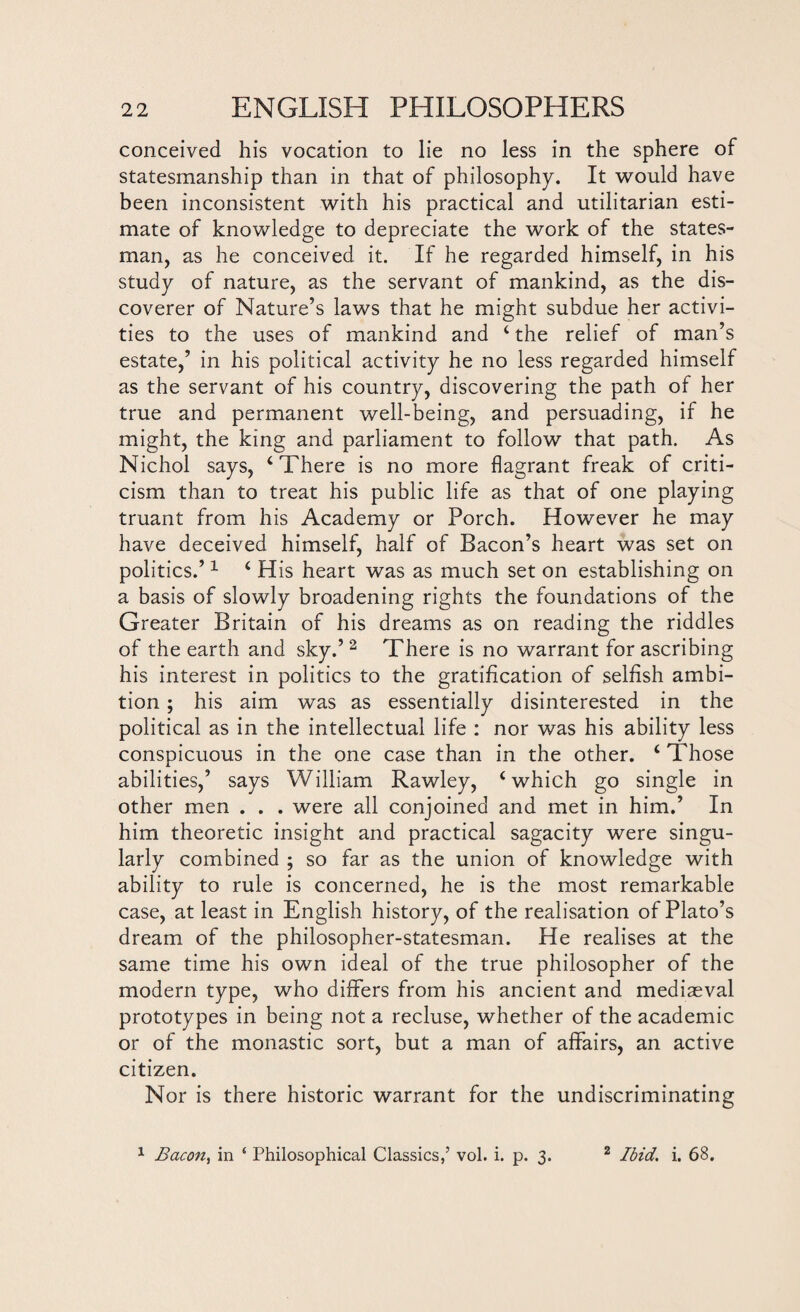 conceived his vocation to lie no less in the sphere of statesmanship than in that of philosophy. It would have been inconsistent with his practical and utilitarian esti¬ mate of knowledge to depreciate the work of the states¬ man, as he conceived it. If he regarded himself, in his study of nature, as the servant of mankind, as the dis¬ coverer of Nature’s laws that he might subdue her activi¬ ties to the uses of mankind and ‘ the relief of man’s estate,’ in his political activity he no less regarded himself as the servant of his country, discovering the path of her true and permanent well-being, and persuading, if he might, the king and parliament to follow that path. As Nichol says, ‘There is no more flagrant freak of criti¬ cism than to treat his public life as that of one playing truant from his Academy or Porch. However he may have deceived himself, half of Bacon’s heart was set on politics.’1 ‘ His heart was as much set on establishing on a basis of slowly broadening rights the foundations of the Greater Britain of his dreams as on reading the riddles of the earth and sky.’2 There is no warrant for ascribing his interest in politics to the gratification of selfish ambi¬ tion ; his aim was as essentially disinterested in the political as in the intellectual life : nor was his ability less conspicuous in the one case than in the other. 4 Those abilities,’ says William Rawley, ‘which go single in other men . . . were all conjoined and met in him.’ In him theoretic insight and practical sagacity were singu¬ larly combined ; so far as the union of knowledge with ability to rule is concerned, he is the most remarkable case, at least in English history, of the realisation of Plato’s dream of the philosopher-statesman. He realises at the same time his own ideal of the true philosopher of the modern type, who differs from his ancient and mediaeval prototypes in being not a recluse, whether of the academic or of the monastic sort, but a man of affairs, an active citizen. Nor is there historic warrant for the undiscriminating