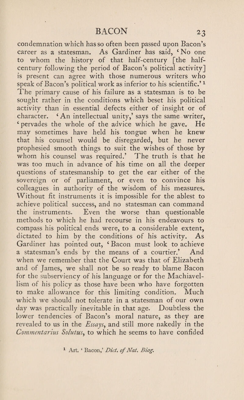 condemnation which has so often been passed upon Bacon’s career as a statesman. As Gardiner has said, c No one to whom the history of that half-century [the half- century following the period of Bacon’s political activity] is present can agree with those numerous writers who speak of Bacon’s political work as inferior to his scientific.’1 The primary cause of his failure as a statesman is to be sought rather in the conditions which beset his political activity than in essential defects either of insight or of character. (An intellectual unity,’ says the same writer, ‘ pervades the whole of the advice which he gave. He may sometimes have held his tongue when he knew that his counsel would be disregarded, but he never prophesied smooth things to suit the wishes of those by whom his counsel was required.’ The truth is that he was too much in advance of his time on all the deeper questions of statesmanship to get the ear either of the sovereign or of parliament, or even to convince his colleagues in authority of the wisdom of his measures. Without fit instruments it is impossible for the ablest to achieve political success, and no statesman can command the instruments. Even the worse than questionable methods to which he had recourse in his endeavours to compass his political ends were, to a considerable extent, dictated to him by the conditions of his activity. As Gardiner has pointed out, 4 Bacon must look to achieve a statesman’s ends by the means of a courtier.’ And when we remember that the Court was that of Elizabeth and of James, we shall not be so ready to blame Bacon for the subserviency of his language or for the Machiavel- lism of his policy as those have been who have forgotten to make allowance for this limiting condition. Much which we should not tolerate in a statesman of our own day was practically inevitable in that age. Doubtless the lower tendencies of Bacon’s moral nature, as they are revealed to us in the Essays, and still more nakedly in the Commentarius Solutus, to which he seems to have confided 1 Art. ‘ Bacon,’ Diet, of Nat. Biog.