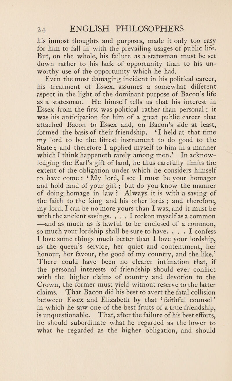 his inmost thoughts and purposes, made it only too easy for him to fall in with the prevailing usages of public life. But, on the whole, his failure as a statesman must be set down rather to his lack of opportunity than to his un¬ worthy use of the opportunity which he had. Even the most damaging incident in his political career, his treatment of Essex, assumes a somewhat different aspect in the light of the dominant purpose of Bacon’s life as a statesman. He himself tells us that his interest in Essex from the first was political rather than personal : it was his anticipation for him of a great public career that attached Bacon to Essex and, on Bacon’s side at least, formed the basis of their friendship. 41 held at that time my lord to be the fittest instrument to do good to the State ; and therefore I applied myself to him in a manner which I think happeneth rarely among men.’ In acknow¬ ledging the Earl’s gift of land, he thus carefully limits the extent of the obligation under which he considers himself to have come : 4 My lord, I see I must be your homager and hold land of your gift; but do you know the manner of doing homage in law ? Always it is with a saving of the faith to the king and his other lords ; and therefore, my lord, I can be no more yours than I was, and it must be with the ancient savings. ... I reckon myself as a common —and as much as is lawful to be enclosed of a common, so much your lordship shall be sure to have. ... I confess I love some things much better than I love your lordship, as the queen’s service, her quiet and contentment, her honour, her favour, the good of my country, and the like.’ There could have been no clearer intimation that, if the personal interests of friendship should ever conflict with the higher claims of country and devotion to the Crown, the former must yield without reserve to the latter claims. That Bacon did his best to avert the fatal collision between Essex and Elizabeth by that 4 faithful counsel ’ in which he saw one of the best fruits of a true friendship, is unquestionable. That, after the failure of his best efforts, he should subordinate what he regarded as the lower to what he regarded as the higher obligation, and should