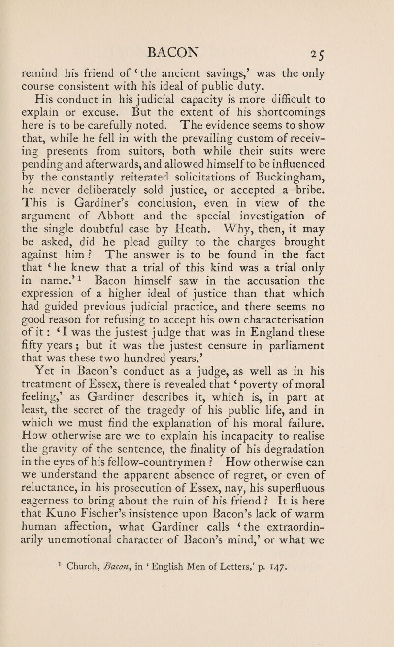 remind his friend of 4 the ancient savings,’ was the only course consistent with his ideal of public duty. His conduct in his judicial capacity is more difficult to explain or excuse. But the extent of his shortcomings here is to be carefully noted. The evidence seems to show that, while he fell in with the prevailing custom of receiv¬ ing presents from suitors, both while their suits were pending and afterwards, and allowed himself to be influenced by the constantly reiterated solicitations of Buckingham, he never deliberately sold justice, or accepted a bribe. This is Gardiner’s conclusion, even in view of the argument of Abbott and the special investigation of the single doubtful case by Heath. Why, then, it may be asked, did he plead guilty to the charges brought against him ? The answer is to be found in the fact that 4 he knew that a trial of this kind was a trial only in name.’1 Bacon himself saw in the accusation the expression of a higher ideal of justice than that which had guided previous judicial practice, and there seems no good reason for refusing to accept his own characterisation of it : 41 was the justest judge that was in England these fifty years; but it was the justest censure in parliament that was these two hundred years.’ Yet in Bacon’s conduct as a judge, as well as in his treatment of Essex, there is revealed that 4 poverty of moral feeling,’ as Gardiner describes it, which is, in part at least, the secret of the tragedy of his public life, and in which we must find the explanation of his moral failure. How otherwise are we to explain his incapacity to realise the gravity of the sentence, the finality of his degradation in the eyes of his fellow-countrymen ? How otherwise can we understand the apparent absence of regret, or even of reluctance, in his prosecution of Essex, nay, his superfluous eagerness to bring about the ruin of his friend ? It is here that Kuno Fischer’s insistence upon Bacon’s lack of warm human affection, what Gardiner calls 4 the extraordin¬ arily unemotional character of Bacon’s mind,’ or what we