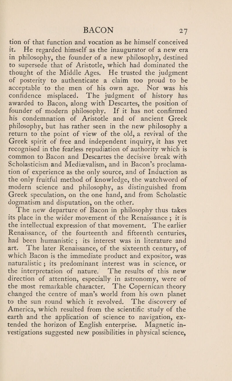 tion of that function and vocation as he himself conceived it. He regarded himself as the inaugurator of a new era in philosophy, the founder of a new philosophy, destined to supersede that of Aristotle, which had dominated the thought of the Middle Ages. He trusted the judgment of posterity to authenticate a claim too proud to be acceptable to the men of his own age. Nor was his confidence misplaced. The judgment of history has awarded to Bacon, along with Descartes, the position of founder of modern philosophy. If it has not confirmed his condemnation of Aristotle and of ancient Greek philosophy, but has rather seen in the new philosophy a return to the point of view of the old, a revival of the Greek spirit of free and independent inquiry, it has yet recognised in the fearless repudiation of authority which is common to Bacon and Descartes the decisive break with Scholasticism and Mediaevalism, and in Bacon’s proclama¬ tion of experience as the only source, and of Induction as the only fruitful method of knowledge, the watchword of modern science and philosophy, as distinguished from Greek speculation, on the one hand, and from Scholastic dogmatism and disputation, on the other. The new departure of Bacon in philosophy thus takes its place in the wider movement of the Renaissance ; it is the intellectual expression of that movement. The earlier Renaissance, of the fourteenth and fifteenth centuries, had been humanistic ; its interest was in literature and art. The later Renaissance, of the sixteenth century, of which Bacon is the immediate product and expositor, was naturalistic ; its predominant interest was in science, or the interpretation of nature. The results of this new direction of attention, especially in astronomy, were of the most remarkable character. The Copernican theory changed the centre of man’s world from his own planet to the sun round which it revolved. The discovery of America, which resulted from the scientific study of the earth and the application of science to navigation, ex¬ tended the horizon of English enterprise. Magnetic in¬ vestigations suggested new possibilities in physical science,