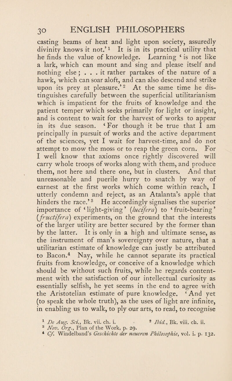 casting beams of heat and light upon society, assuredly divinity knows it not.’1 It is in its practical utility that he finds the value of knowledge. Learning ‘ is not like a lark, which can mount and sing and please itself and nothing else ; ... it rather partakes of the nature of a hawk, which can soar aloft, and can also descend and strike upon its prey at pleasure.’2 At the same time he dis¬ tinguishes carefully between the superficial utilitarianism which is impatient for the fruits of knowledge and the patient temper which seeks primarily for light or insight, and is content to wait for the harvest of works to appear in its due season. ‘For though it be true that I am principally in pursuit of works and the active department of the sciences, yet I wait for harvest-time, and do not attempt to mow the moss or to reap the green corn. For I well know that axioms once rightly discovered will carry whole troops of works along with them, and produce them, not here and there one, but in clusters. And that unreasonable and puerile hurry to snatch by way of earnest at the first works which come within reach, I utterly condemn and reject, as an Atalanta’s apple that hinders the race.’3 He accordingly signalises the superior importance of ‘ light-giving ’ (lucifera) to ‘ fruit-bearing ’ (fructifera) experiments, on the ground that the interests of the larger utility are better secured by the former than by the latter. It is only in a high and ultimate sense, as the instrument of man’s sovereignty over nature, that a utilitarian estimate of knowledge can justly be attributed to Bacon.4 Nay, while he cannot separate its practical fruits from knowledge, or conceive of a knowledge which should be without such fruits, while he regards content¬ ment with the satisfaction of our intellectual curiosity as essentially selfish, he yet seems in the end to agree with the Aristotelian estimate of pure knowledge. ‘ And yet (to speak the whole truth), as the uses of light are infinite, in enabling us to walk, to ply our arts, to read, to recognise 1 De Aug. Sci,, Bk. vii. ch. i. • 2 Ibid., Bk. viii. ch. ii. 3 Nov. Org., Plan of the Work, p. 29. 1 Cf. Windelband’s Geschichtc der neueren Philosophic, vol. i. p. 132.