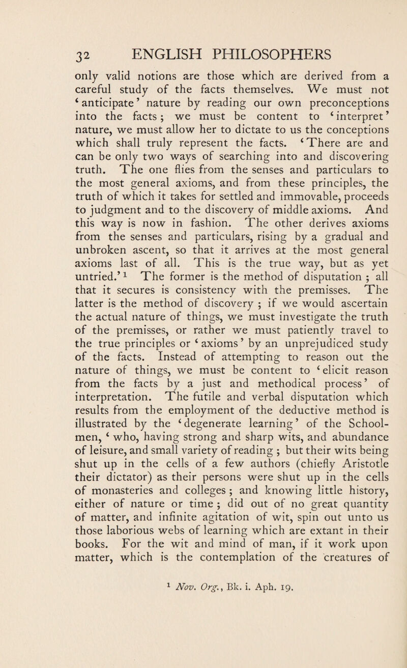 only valid notions are those which are derived from a careful study of the facts themselves. We must not ‘ anticipate ’ nature by reading our own preconceptions into the facts ; we must be content to ‘ interpret ’ nature, we must allow her to dictate to us the conceptions which shall truly represent the facts. ‘There are and can be only two ways of searching into and discovering truth. The one flies from the senses and particulars to the most general axioms, and from these principles, the truth of which it takes for settled and immovable, proceeds to judgment and to the discovery of middle axioms. And this way is now in fashion. The other derives axioms from the senses and particulars, rising by a gradual and unbroken ascent, so that it arrives at the most general axioms last of all. This is the true way, but as yet untried.’1 The former is the method of disputation ; all that it secures is consistency with the premisses. The latter is the method of discovery ; if we would ascertain the actual nature of things, we must investigate the truth of the premisses, or rather we must patiently travel to the true principles or ‘axioms’ by an unprejudiced study of the facts. Instead of attempting to reason out the nature of things, we must be content to ‘ elicit reason from the facts by a just and methodical process ’ of interpretation. The futile and verbal disputation which results from the employment of the deductive method is illustrated by the ‘ degenerate learning ’ of the School¬ men, ‘ who, having strong and sharp wits, and abundance of leisure, and small variety of reading ; but their wits being shut up in the cells of a few authors (chiefly Aristotle their dictator) as their persons were shut up in the cells of monasteries and colleges ; and knowing little history, either of nature or time ; did out of no great quantity of matter, and infinite agitation of wit, spin out unto us those laborious webs of learning which are extant in their books. For the wit and mind of man, if it work upon matter, which is the contemplation of the creatures of