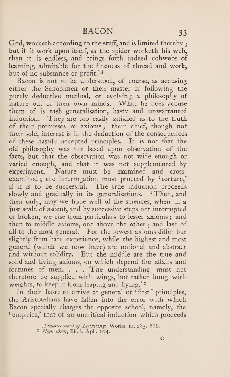 God, worketh according to the stuff, and is limited thereby ; but if it work upon itself, as the spider worketh his web, then it is endless, and brings forth indeed cobwebs of learning, admirable for the fineness of thread and work, but of no substance or profit.’1 Bacon is not to be understood, of course, as accusing either the Schoolmen or their master of following the purely deductive method, or evolving a philosophy of nature out of their own minds. What he does accuse them of is rash generalisation, hasty and unwarranted induction. They are too easily satisfied as to the truth of their premisses or axioms; their chief, though not their sole, interest is in the deduction of the consequences of these hastily accepted principles. It is not that the old philosophy was not based upon observation of the facts, but that the observation was not wide enough or varied enough, and that it was not supplemented b)r experiment. Nature must be examined and cross- examined ; the interrogation must proceed by 4 torture,’ if it is to be successful. The true induction proceeds slowly and gradually in its generalisations. ‘Then, and then only, may we hope well of the sciences, when in a just scale of ascent, and by successive steps not interrupted or broken, we rise from particulars to lesser axioms ; and then to middle axioms, one above the other ; and last of all to the most general. For the lowest axioms differ but slightly from bare experience, while the highest and most general (which we now have) are notional and abstract and without solidity. But the middle are the true and solid and living axioms, on which depend the affairs and fortunes of men. . . . The understanding must not therefore be supplied with wings, but rather hung with weights, to keep it from leaping and flying.’ 2 In their haste to arrive at general or 4 first ’ principles, the Aristotelians have fallen into the error with which Bacon specially charges the opposite school, namely, the 4 empirics,’ that of an uncritical induction which proceeds 1 Advancement of Learning, Works, iii. 285, 286. 2 Nov. Org., Bk. i. Aph. 104. C