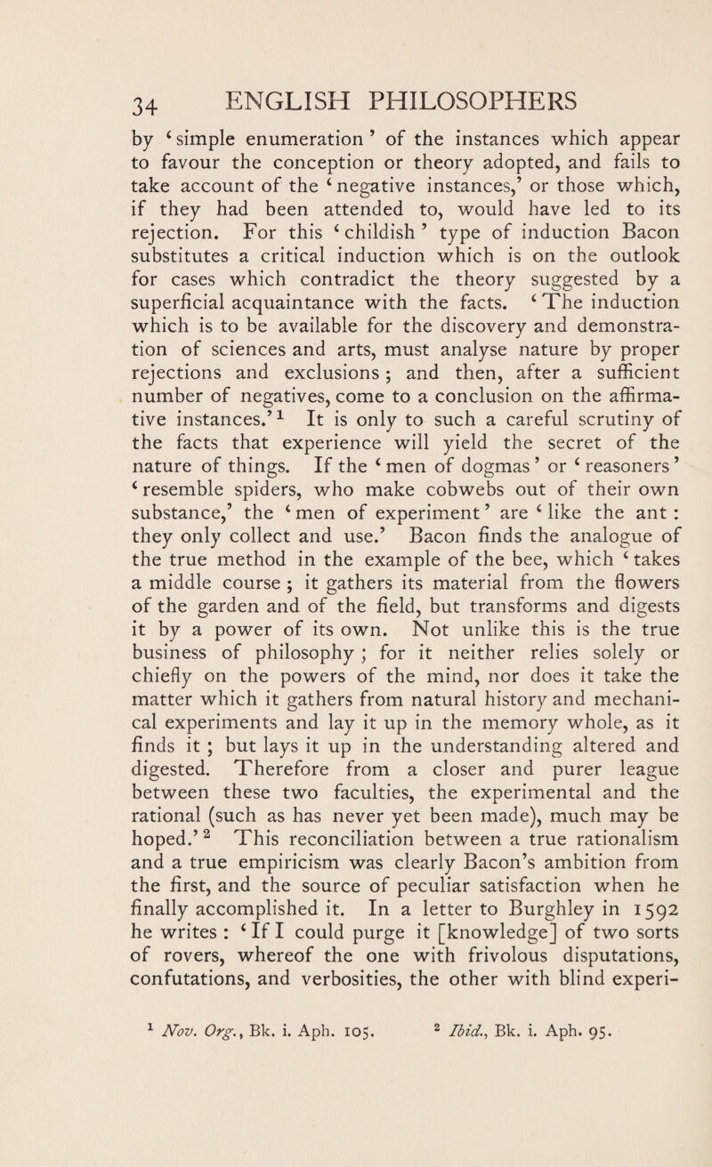 by 4 simple enumeration ’ of the instances which appear to favour the conception or theory adopted, and fails to take account of the 4 negative instances,’ or those which, if they had been attended to, would have led to its rejection. For this ‘childish’ type of induction Bacon substitutes a critical induction which is on the outlook for cases which contradict the theory suggested by a superficial acquaintance with the facts. 4 The induction which is to be available for the discovery and demonstra¬ tion of sciences and arts, must analyse nature by proper rejections and exclusions; and then, after a sufficient number of negatives, come to a conclusion on the affirma¬ tive instances.’1 It is only to such a careful scrutiny of the facts that experience will yield the secret of the nature of things. If the 4 men of dogmas ’ or 4 reasoners ’ 4 resemble spiders, who make cobwebs out of their own substance,’ the 4 men of experiment ’ are 4 like the ant : they only collect and use.’ Bacon finds the analogue of the true method in the example of the bee, which 4 takes a middle course ; it gathers its material from the flowers of the garden and of the field, but transforms and digests it by a power of its own. Not unlike this is the true business of philosophy ; for it neither relies solely or chiefly on the powers of the mind, nor does it take the matter which it gathers from natural history and mechani¬ cal experiments and lay it up in the memory whole, as it finds it ; but lays it up in the understanding altered and digested. Therefore from a closer and purer league between these two faculties, the experimental and the rational (such as has never yet been made), much may be hoped.’2 This reconciliation between a true rationalism and a true empiricism was clearly Bacon’s ambition from the first, and the source of peculiar satisfaction when he finally accomplished it. In a letter to Burghley in 1592 he writes : 4 If I could purge it [knowledge] of two sorts of rovers, whereof the one with frivolous disputations, confutations, and verbosities, the other with blind experi-