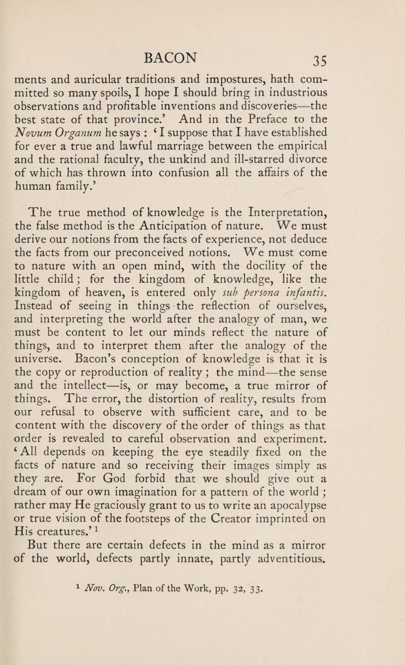 ments and auricular traditions and impostures, hath com¬ mitted so many spoils, I hope I should bring in industrious observations and profitable inventions and discoveries—the best state of that province.’ And in the Preface to the Novum Organum he says : c I suppose that I have established for ever a true and lawful marriage between the empirical and the rational faculty, the unkind and ill-starred divorce of which has thrown into confusion all the affairs of the human family.’ The true method of knowledge is the Interpretation, the false method is the Anticipation of nature. We must derive our notions from the facts of experience, not deduce the facts from our preconceived notions. We must come to nature with an open mind, with the docility of the little child; for the kingdom of knowledge, like the kingdom of heaven, is entered only sub persona infantis. Instead of seeing in things-the reflection of ourselves, and interpreting the world after the analogy of man, we must be content to let our minds reflect the nature of things, and to interpret them after the analogy of the universe. Bacon’s conception of knowledge is that it is the copy or reproduction of reality ; the mind—the sense and the intellect—is, or may become, a true mirror of things. The error, the distortion of reality, results from our refusal to observe with sufficient care, and to be content with the discovery of the order of things as that order is revealed to careful observation and experiment. ‘ All depends on keeping the eye steadily fixed on the facts of nature and so receiving their images simply as they are. For God forbid that we should give out a dream of our own imagination for a pattern of the world ; rather may He graciously grant to us to write an apocalypse or true vision of the footsteps of the Creator imprinted on His creatures.’1 But there are certain defects in the mind as a mirror of the world, defects partly innate, partly adventitious. 1 Nov. Org, Plan of the Work, pp. 32, 33.