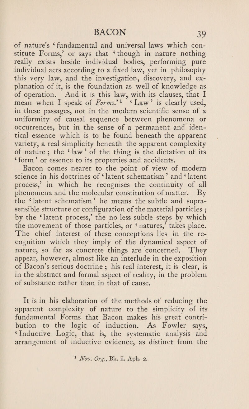 of nature’s 4 fundamental and universal laws which con¬ stitute Forms,’ or says that 4 though in nature nothing really exists beside individual bodies, performing pure individual acts according to a fixed law, yet in philosophy this very law, and the investigation, discovery, and ex¬ planation of it, is the foundation as well of knowledge as of operation. And it is this law, with its clauses, that I mean when I speak of Forms.’1 4 Law ’ is clearly used, in these passages, not in the modern scientific sense of a uniformity of causal sequence between phenomena or occurrences, but in the sense of a permanent and iden¬ tical essence which is to be found beneath the apparent variety, a real simplicity beneath the apparent complexity of nature ; the 4 law ’ of the thing is the dictation of its 4 form ’ or essence to its properties and accidents. Bacon comes nearer to the point of view of modern science in his doctrines of ‘latent schematism ’ and ‘latent process,’ in which he recognises the continuity of all phenomena and the molecular constitution of matter. By the 4 latent schematism ’ he means the subtle and supra- sensible structure or configuration of the material particles ; by the 4 latent process,’ the no less subtle steps by which the movement of those particles, or 4 natures,’ takes place. The chief interest of these conceptions lies in the re¬ cognition which they imply of the dynamical aspect of nature, so far as concrete things are concerned. They appear, however, almost like an interlude in the exposition of Bacon’s serious doctrine ; his real interest, it is clear, is in the abstract and formal aspect of reality, in the problem of substance rather than in that of cause. It is in his elaboration of the methods of reducing the apparent complexity of nature to the simplicity of its fundamental Forms that Bacon makes his great contri¬ bution to the logic of induction. As Fowler says, 4 Inductive Logic, that is, the systematic analysis and arrangement of inductive evidence, as distinct from the