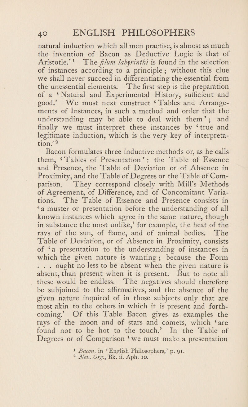 natural induction which all men practise, is almost as much the invention of Bacon as Deductive Logic is that of Aristotle.’1 The filum labyrinthi is found in the selection of instances according to a principle ; without this clue we shall never succeed in differentiating the essential from the unessential elements. The first step is the preparation of a 4 Natural and Experimental History, sufficient and good.’ We must next construct 4 Tables and Arrange¬ ments of Instances, in such a method and order that the understanding may be able to deal with them ’ ; and finally we must interpret these instances by 4 true and legitimate induction, which is the very key of interpreta¬ tion.’ 2 Bacon formulates three inductive methods or, as he calls them, ‘Tables of Presentation’: the Table of Essence and Presence, the Table of Deviation or of Absence in Proximity, and the Table of Degrees or the Table of Com¬ parison. They correspond closely with Mill’s Methods of Agreement, of Difference, and of Concomitant Varia¬ tions. The Table of Essence and Presence consists in 4 a muster or presentation before the understanding of all known instances which agree in the same nature, though in substance the most unlike,’ for example, the heat of the rays of the sun, of flame, and of animal bodies. The Table of Deviation, or of Absence in Proximity, consists of 4 a presentation to the understanding of instances in which the given nature is wanting; because the Form . . . ought no less to be absent when the given nature is absent, than present when it is present. But to note all these would be endless. The negatives should therefore be subjoined to the affirmatives, and the absence of the given nature inquired of in those subjects only that are most akin to the others in which it is present and forth¬ coming.’ Of this Table Bacon gives as examples the rays of the moon and of stars and comets, which 4 are found not to be hot to the touch.’ In the Table of Degrees or of Comparison 4 we must make a presentation 1 Bacon, in ‘ English Philosophers,’ p. 91.