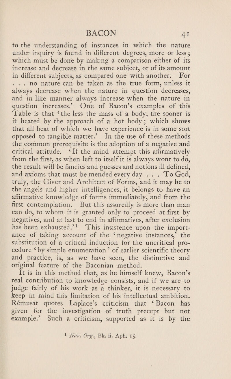 to the understanding of instances in which the nature under inquiry is found in different degrees, more or less ; which must be done by making a comparison either of its increase and decrease in the same subject, or of its amount in different subjects, as compared one with another. For ... no nature can be taken as the true form, unless it always decrease when the nature in question decreases, and in like manner always increase when the nature in question increases.’ One of Bacon’s examples of this Table is that 4 the less the mass of a body, the sooner is it heated by the approach of a hot body ; which shows that all heat of which we have experience is in some sort opposed to tangible matter.’ In the use of these methods the common prerequisite is the adoption of a negative and critical attitude. 4 If the mind attempt this affirmatively from the first, as when left to itself it is always wont to do, the result will be fancies and guesses and notions ill defined, and axioms that must be mended every day ... To God, truly, the Giver and Architect of Forms, and it may be to the angels and higher intelligences, it belongs to have an affirmative knowledge of forms immediately, and from the first contemplation. But this assuredly is more than man can do, to whom it is granted only to proceed at first by negatives, and at last to end in affirmatives, after exclusion has been exhausted.’1 This insistence upon the import¬ ance of taking account of the 4 negative instances,’ the substitution of a critical induction for the uncritical pro¬ cedure 4 by simple enumeration ’ of earlier scientific theory and practice, is, as we have seen, the distinctive and original feature of the Baconian method. It is in this method that, as he himself knew, Bacon’s real contribution to knowledge consists, and if we are to judge fairly of his work as a thinker, it is necessary to keep in mind this limitation of his intellectual ambition. Remusat quotes Laplace’s criticism that 4 Bacon has given for the investigation of truth precept but not example.’ Such a criticism, supported as it is by the