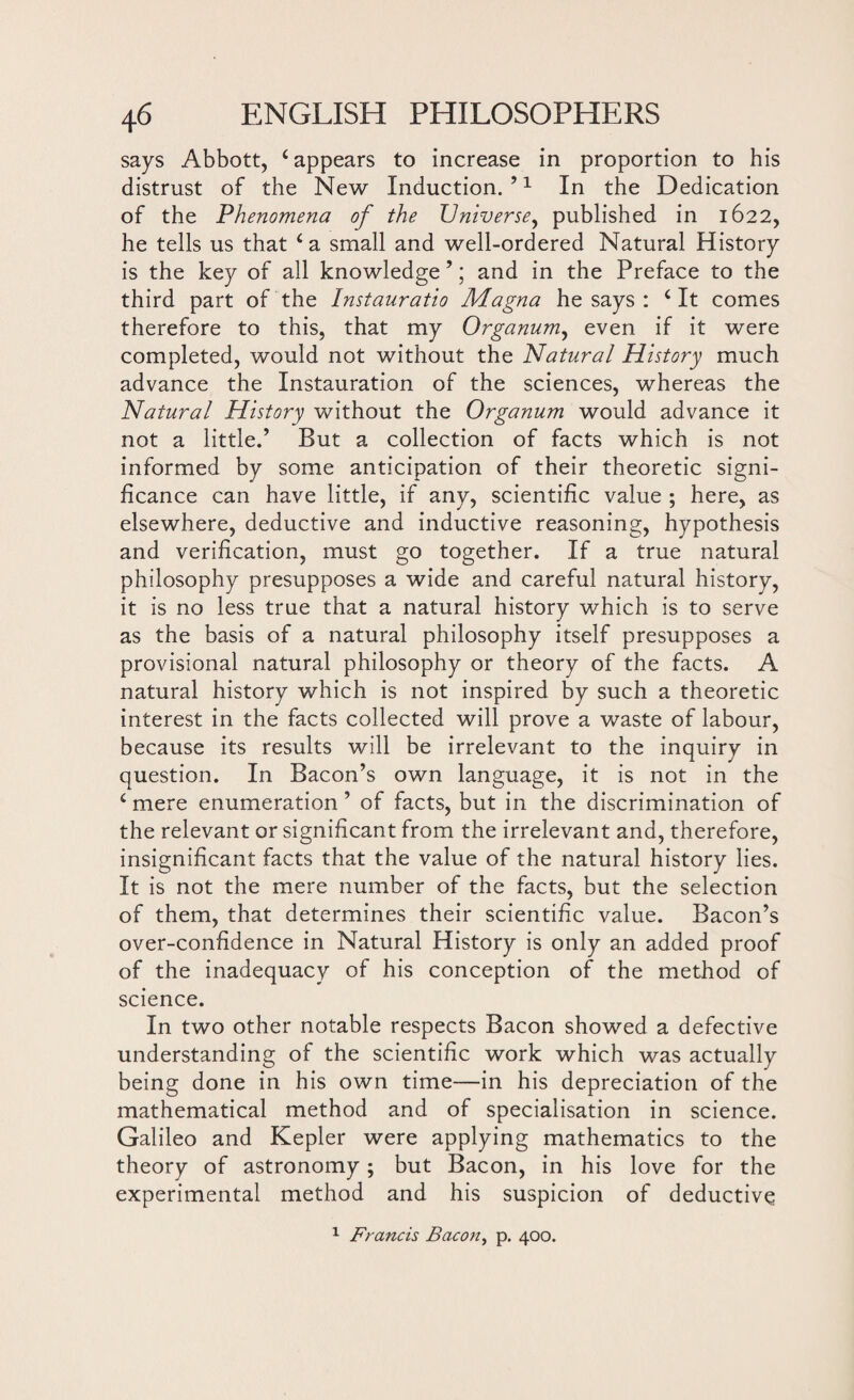 says Abbott, ‘appears to increase in proportion to his distrust of the New Induction. ’1 In the Dedication of the Phenomena of the Universe, published in 1622, he tells us that ‘a small and well-ordered Natural History is the key of all knowledge ’; and in the Preface to the third part of the Instauratio Magna he says : 4 It comes therefore to this, that my Organum, even if it were completed, would not without the Natural History much advance the Instauration of the sciences, whereas the Natural History without the Organum would advance it not a little.’ But a collection of facts which is not informed by some anticipation of their theoretic signi¬ ficance can have little, if any, scientific value ; here, as elsewhere, deductive and inductive reasoning, hypothesis and verification, must go together. If a true natural philosophy presupposes a wide and careful natural history, it is no less true that a natural history which is to serve as the basis of a natural philosophy itself presupposes a provisional natural philosophy or theory of the facts. A natural history which is not inspired by such a theoretic interest in the facts collected will prove a waste of labour, because its results will be irrelevant to the inquiry in question. In Bacon’s own language, it is not in the 4 mere enumeration ’ of facts, but in the discrimination of the relevant or significant from the irrelevant and, therefore, insignificant facts that the value of the natural history lies. It is not the mere number of the facts, but the selection of them, that determines their scientific value. Bacon’s over-confidence in Natural History is only an added proof of the inadequacy of his conception of the method of science. In two other notable respects Bacon showed a defective understanding of the scientific work which was actually being done in his own time—in his depreciation of the mathematical method and of specialisation in science. Galileo and Kepler were applying mathematics to the theory of astronomy; but Bacon, in his love for the experimental method and his suspicion of deductive 1 Francis Bacon, p. 400.