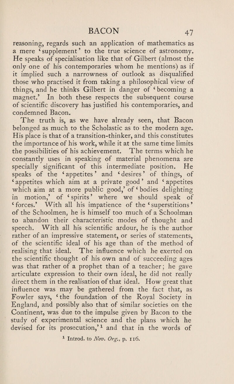 reasoning, regards such an application of mathematics as a mere 4 supplement ’ to the true science of astronomy. He speaks of specialisation like that of Gilbert (almost the only one of his contemporaries whom he mentions) as if it implied such a narrowness of outlook as disqualified those who practised it from taking a philosophical view of things, and he thinks Gilbert in danger of 4 becoming a magnet.’ In both these respects the subsequent course of scientific discovery has justified his contemporaries, and condemned Bacon. The truth is, as we have already seen, that Bacon belonged as much to the Scholastic as to the modern age. His place is that of a transition-thinker, and this constitutes the importance of his work, while it at the same time limits the possibilities of his achievement. The terms which he constantly uses in speaking of material phenomena are specially significant of this intermediate position. He speaks of the 4 appetites ’ and 4 desires ’ of things, of 4 appetites which aim at a private good ’ and 4 appetites which aim at a more public good,’ of‘bodies delighting in motion,’ of ‘spirits’ where we should speak of 4 forces.’ With all his impatience of the 4 superstitions ’ of the Schoolmen, he is himself too much of a Schoolman to abandon their characteristic modes of thought and speech. With all his scientific ardour, he is the author rather of an impressive statement, or series of statements, of the scientific ideal of his age than of the method of realising that ideal. The influence which he exerted on the scientific thought of his own and of succeeding ages was that rather of a prophet than of a teacher; he gave articulate expression to their own ideal, he did not really direct them in the realisation of that ideal. How great that influence was may be gathered from the fact that, as Fowler says, 4 the foundation of the Royal Society in England, and possibly also that of similar societies on the Continent, was due to the impulse given by Bacon to the study of experimental science and the plans which he devised for its prosecution,’1 and that in the words of 1 Introd. to Nov. Org., p. ii6.