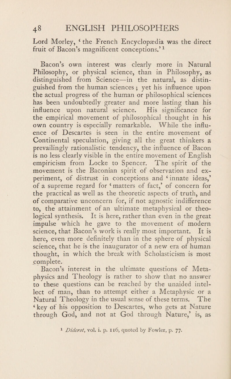 Lord Morley, 4 the French Encyclopaedia was the direct fruit of Bacon’s magnificent conceptions.’1 Bacon’s own interest was clearly more in Natural Philosophy, or physical science, than in Philosophy, as distinguished from Science—in the natural, as distin¬ guished from the human sciences ; yet his influence upon the actual progress of the human or philosophical sciences has been undoubtedly greater and more lasting than his influence upon natural science. His significance for the empirical movement of philosophical thought in his own country is especially remarkable. While the influ¬ ence of Descartes is seen in the entire movement of Continental speculation, giving all the great thinkers a prevailingly rationalistic tendency, the influence of Bacon is no less clearly visible in the entire movement of English empiricism from Locke to Spencer. The spirit of the movement is the Baconian spirit of observation and ex¬ periment, of distrust in conceptions and 4 innate ideas,’ of a supreme regard for 4 matters of fact,’ of concern for the practical as well as the theoretic aspects of truth, and of comparative unconcern for, if not agnostic indifference to, the attainment of an ultimate metaphysical or theo¬ logical synthesis. It is here, rather than even in the great impulse which he gave to the movement of modern science, that Bacon’s work is really most important. It is here, even more definitely than in the sphere of physical science, that he is the inaugurator of a new era of human thought, in which the break with Scholasticism is most complete. Bacon’s interest in the ultimate questions of Meta¬ physics and Theology is rather to show that no answer to these questions can be reached by the unaided intel¬ lect of man, than to attempt either a Metaphysic or a Natural Theology in the usual sense of these terms. The 4 key of his opposition to Descartes, who gets at Nature through God, and not at God through Nature,’ is, as 1 Diderot, vol. i. p. 116, quoted by Fowler, p. 77.