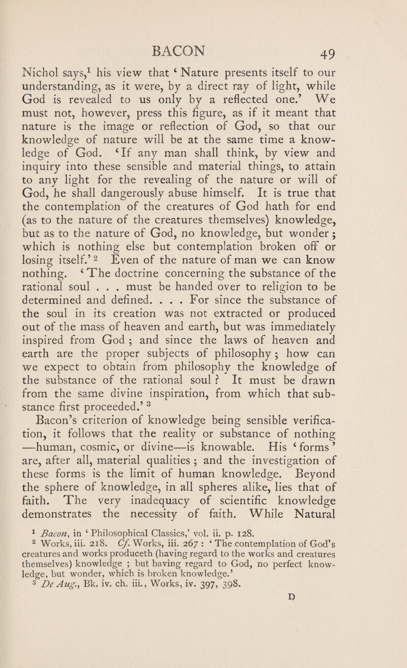 Nichol says,1 his view that 4 Nature presents itself to our understanding, as it were, by a direct ray of light, while God is revealed to us only by a reflected one.’ We must not, however, press this figure, as if it meant that nature is the image or reflection of God, so that our knowledge of nature will be at the same time a know¬ ledge of God. ‘If any man shall think, by view and inquiry into these sensible and material things, to attain to any light for the revealing of the nature or will of God, he shall dangerously abuse himself. It is true that the contemplation of the creatures of God hath for end (as to the nature of the creatures themselves) knowledge, but as to the nature of God, no knowledge, but wonder ; which is nothing else but contemplation broken off or losing itself.’2 Even of the nature of man we can know nothing. ‘The doctrine concerning the substance of the rational soul . . . must be handed over to religion to be determined and defined. . . . For since the substance of the soul in its creation was not extracted or produced out of the mass of heaven and earth, but was immediately inspired from God ; and since the laws of heaven and earth are the proper subjects of philosophy; how can we expect to obtain from philosophy the knowledge of the substance of the rational soul ? It must be drawn from the same divine inspiration, from which that sub¬ stance first proceeded.’ 3 Bacon’s criterion of knowledge being sensible verifica¬ tion, it follows that the reality or substance of nothing —human, cosmic, or divine—is knowable. His ‘ forms ’ are, after all, material qualities ; and the investigation of these forms is the limit of human knowledge. Beyond the sphere of knowledge, in all spheres alike, lies that of faith. The very inadequacy of scientific knowledge demonstrates the necessity of faith. While Natural 1 Bacon, in ‘ Philosophical Classics,’ vol. ii. p. 128. 2 Works, iii. 218. Cf Works, iii. 267: ‘ The contemplation of God’s creatures and works produceth (having regard to the works and creatures themselves) knowledge ; but having regard to God, no perfect know¬ ledge, but wonder, which is broken knowledge.’ 3 De Aug., Bk, iv. ch. iii., Works, iv. 397, 398. D