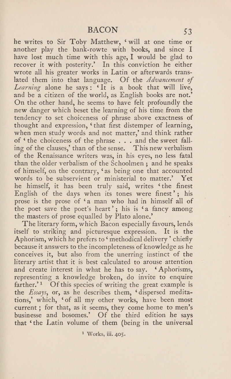 he writes to Sir Toby Matthew, 4 will at one time or another play the bank-rowte with books, and since I have lost much time with this age, I would be glad to recover it with posterity.’ In this conviction he either wrote all his greater works in Latin or afterwards trans¬ lated them into that language. Of the Advancement of Learning alone he says : ‘It is a book that will live, and be a citizen of the world, as English books are not.’ On the other hand, he seems to have felt profoundly the new danger which beset the learning of his time from the tendency to set choiceness of phrase above exactness of thought and expression, £that first distemper of learning, when men study words and not matter,’ and think rather of 4 the choiceness of the phrase . . . and the sweet fall¬ ing of the clauses,’ than of the sense. This new verbalism of the Renaissance writers was, in his eyes, no less fatal than the older verbalism of the Schoolmen ; and he speaks of himself, on the contrary, 4 as being one that accounted words to be subservient or ministerial to matter.’ Yet he himself, it has been truly said, writes 4 the finest English of the days when its tones were finest ’ ; his prose is the prose of 4 a man who had in himself all of the poet save the poet's heart ’; his is 4 a fancy among the masters of prose equalled by Plato alone.’ The literary form, which Bacon especially favours, lends itself to striking and picturesque expression. It is the Aphorism, which he prefers to 4 methodical delivery ’ chiefly because it answers to the incompleteness of knowledge as he conceives it, but also from the unerring instinct of the literary artist that it is best calculated to arouse attention and create interest in what he has to say. 4 Aphorisms, representing a knowledge broken, do invite to enquire farther.’1 Of this species of writing the great example is the Essayj, or, as he describes them, 4 dispersed medita¬ tions,’ which, 4 of all my other works, have been most current ; for that, as it seems, they come home to men’s businesse and bosomes.’ Of the third edition he says that 4 the Latin volume of them (being in the universal 1 Works, iii. 405.