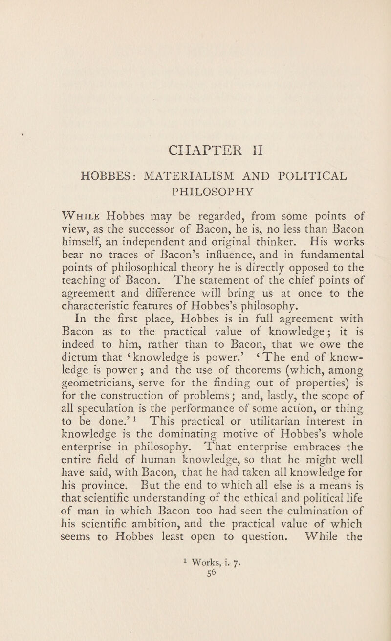 CHAPTER II HOBBES: MATERIALISM AND POLITICAL PHILOSOPHY While Hobbes may be regarded, from some points of view, as the successor of Bacon, he is, no less than Bacon himself, an independent and original thinker. His works bear no traces of Bacon’s influence, and in fundamental points of philosophical theory he is directly opposed to the teaching of Bacon. The statement of the chief points of agreement and difference will bring us at once to the characteristic features of Hobbes’s philosophy. In the first place, Hobbes is in full agreement with Bacon as to the practical value of knowledge; it is indeed to him, rather than to Bacon, that we owe the dictum that ‘knowledge is power.’ ‘The end of know¬ ledge is power ; and the use of theorems (which, among geometricians, serve for the rinding out of properties) is for the construction of problems; and, lastly, the scope of all speculation is the performance of some action, or thing to be done.’1 This practical or utilitarian interest in knowledge is the dominating motive of Hobbes’s whole enterprise in philosophy. That enterprise embraces the entire field of human knowledge, so that he might well have said, with Bacon, that he had taken all knowledge for his province. But the end to which all else is a means is that scientific understanding of the ethical and political life of man in which Bacon too had seen the culmination of his scientific ambition, and the practical value of which seems to Hobbes least open to question. While the 1 Works, i. 7.