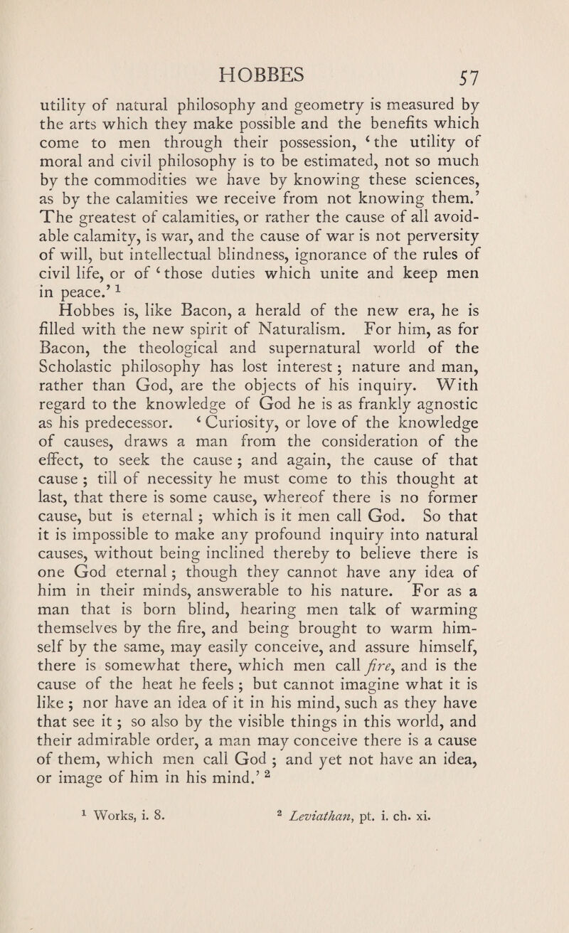 utility of natural philosophy and geometry is measured by the arts which they make possible and the benefits which come to men through their possession, ‘ the utility of moral and civil philosophy is to be estimated, not so much by the commodities we have by knowing these sciences, as by the calamities we receive from not knowing them.5 The greatest of calamities, or rather the cause of all avoid¬ able calamity, is war, and the cause of war is not perversity of will, but intellectual blindness, ignorance of the rules of civil life, or of £those duties which unite and keep men in peace.’1 Hobbes is, like Bacon, a herald of the new era, he is filled with the new spirit of Naturalism. For him, as for Bacon, the theological and supernatural world of the Scholastic philosophy has lost interest; nature and man, rather than God, are the objects of his inquiry. With regard to the knowledge of God he is as frankly agnostic as his predecessor. £ Curiosity, or love of the knowledge of causes, draws a man from the consideration of the effect, to seek the cause ; and again, the cause of that cause ; till of necessity he must come to this thought at last, that there is some cause, whereof there is no former cause, but is eternal; which is it men call God. So that it is impossible to make any profound inquiry into natural causes, without being inclined thereby to believe there is one God eternal; though they cannot have any idea of him in their minds, answerable to his nature. For as a man that is born blind, hearing men talk of warming themselves by the fire, and being brought to warm him¬ self by the same, may easily conceive, and assure himself, there is somewhat there, which men call fire, and is the cause of the heat he feels ; but cannot imagine what it is like ; nor have an idea of it in his mind, such as they have that see it; so also by the visible things in this world, and their admirable order, a man may conceive there is a cause of them, which men call God ; and yet not have an idea, or image of him in his mind.’ 2