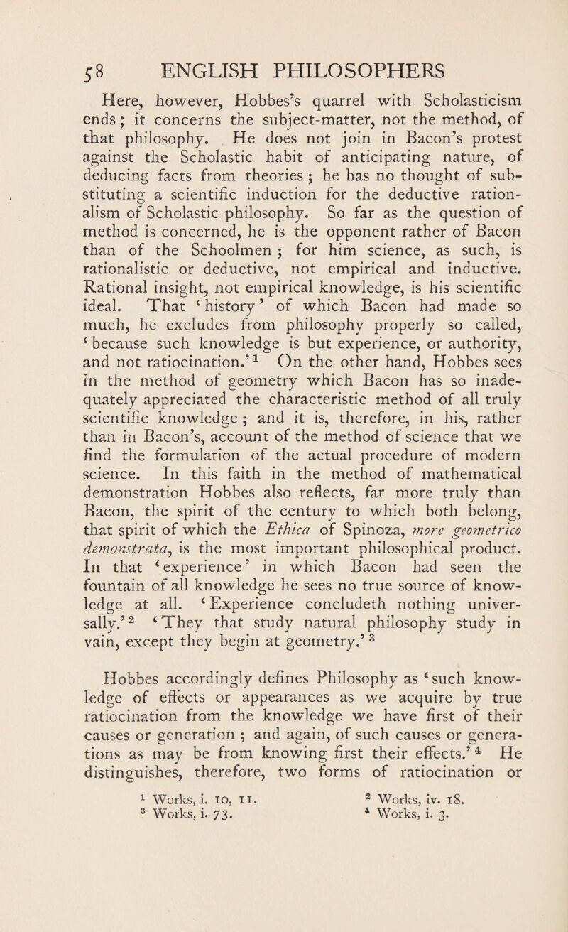 Here, however, Hobbes’s quarrel with Scholasticism ends ; it concerns the subject-matter, not the method, of that philosophy. He does not join in Bacon’s protest against the Scholastic habit of anticipating nature, of deducing facts from theories ; he has no thought of sub¬ stituting a scientific induction for the deductive ration¬ alism of Scholastic philosophy. So far as the question of method is concerned, he is the opponent rather of Bacon than of the Schoolmen ; for him science, as such, is rationalistic or deductive, not empirical and inductive. Rational insight, not empirical knowledge, is his scientific ideal. That ‘ history ’ of which Bacon had made so much, he excludes from philosophy properly so called, ‘ because such knowledge is but experience, or authority, and not ratiocination.’1 On the other hand, Hobbes sees in the method of geometry which Bacon has so inade¬ quately appreciated the characteristic method of all truly scientific knowledge ; and it is, therefore, in his, rather than in Bacon’s, account of the method of science that we find the formulation of the actual procedure of modern science. In this faith in the method of mathematical demonstration Hobbes also reflects, far more truly than Bacon, the spirit of the century to which both belong, that spirit of which the Ethtca of Spinoza, more geometrico demonstratez, is the most important philosophical product. In that ‘ experience ’ in which Bacon had seen the fountain of all knowledge he sees no true source of know¬ ledge at all. ‘ Experience concludeth nothing univer¬ sally.’2 ‘They that study natural philosophy study in vain, except they begin at geometry.’ 3 Hobbes accordingly defines Philosophy as ‘such know¬ ledge of effects or appearances as we acquire by true ratiocination from the knowledge we have first of their causes or generation ; and again, of such causes or genera¬ tions as may be from knowing first their effects.’ 4 He distinguishes, therefore, two forms of ratiocination or 1 Works, i. 10, II. 2 Works, iv. 18. 3 Works, i. 73. 1 Works, i. 3.