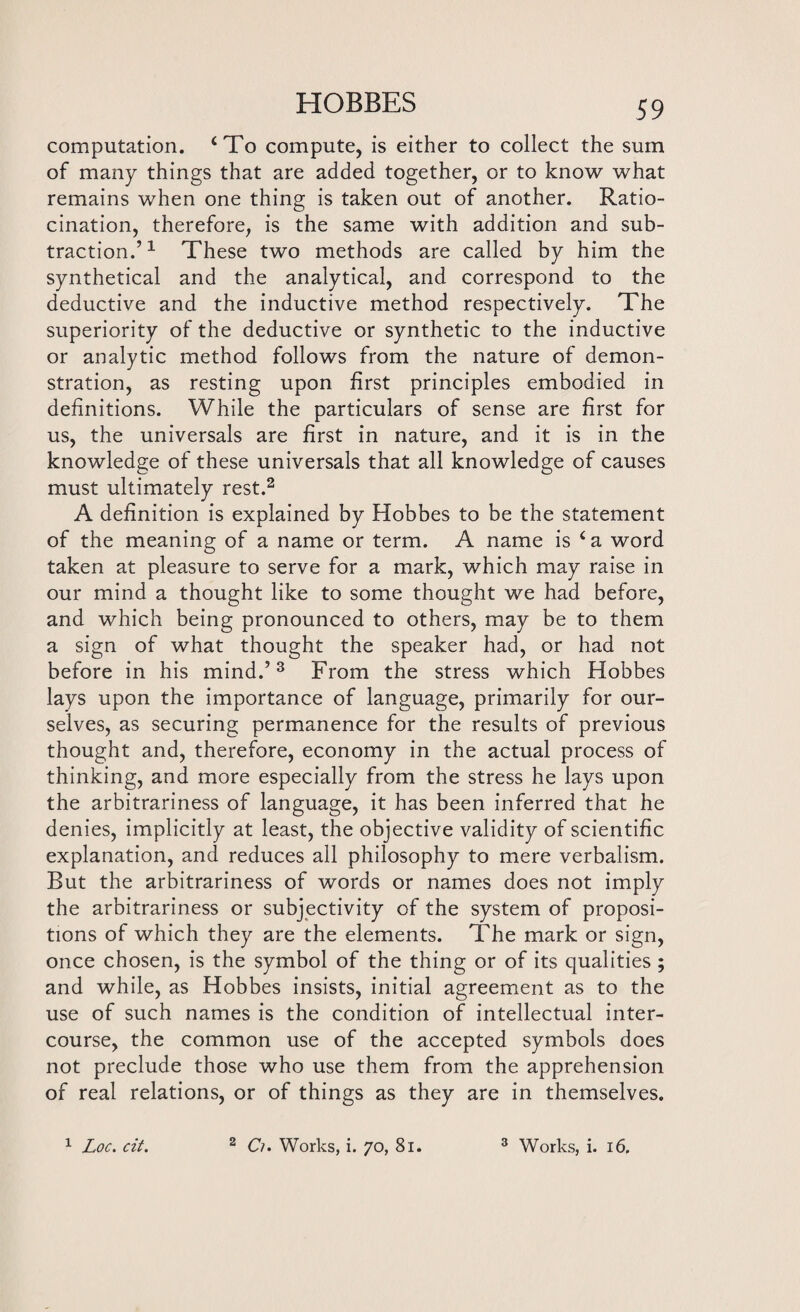 computation. ‘To compute, is either to collect the sum of many things that are added together, or to know what remains when one thing is taken out of another. Ratio¬ cination, therefore, is the same with addition and sub¬ traction.’1 These two methods are called by him the synthetical and the analytical, and correspond to the deductive and the inductive method respectively. The superiority of the deductive or synthetic to the inductive or analytic method follows from the nature of demon¬ stration, as resting upon first principles embodied in definitions. While the particulars of sense are first for us, the universals are first in nature, and it is in the knowledge of these universals that all knowledge of causes must ultimately rest.2 A definition is explained by Hobbes to be the statement of the meaning of a name or term. A name is ‘a word taken at pleasure to serve for a mark, which may raise in our mind a thought like to some thought we had before, and which being pronounced to others, may be to them a sign of what thought the speaker had, or had not before in his mind.’3 From the stress which Hobbes lays upon the importance of language, primarily for our¬ selves, as securing permanence for the results of previous thought and, therefore, economy in the actual process of thinking, and more especially from the stress he lays upon the arbitrariness of language, it has been inferred that he denies, implicitly at least, the objective validity of scientific explanation, and reduces all philosophy to mere verbalism. But the arbitrariness of words or names does not imply the arbitrariness or subjectivity of the system of proposi¬ tions of which they are the elements. The mark or sign, once chosen, is the symbol of the thing or of its qualities ; and while, as Hobbes insists, initial agreement as to the use of such names is the condition of intellectual inter¬ course, the common use of the accepted symbols does not preclude those who use them from the apprehension of real relations, or of things as they are in themselves.