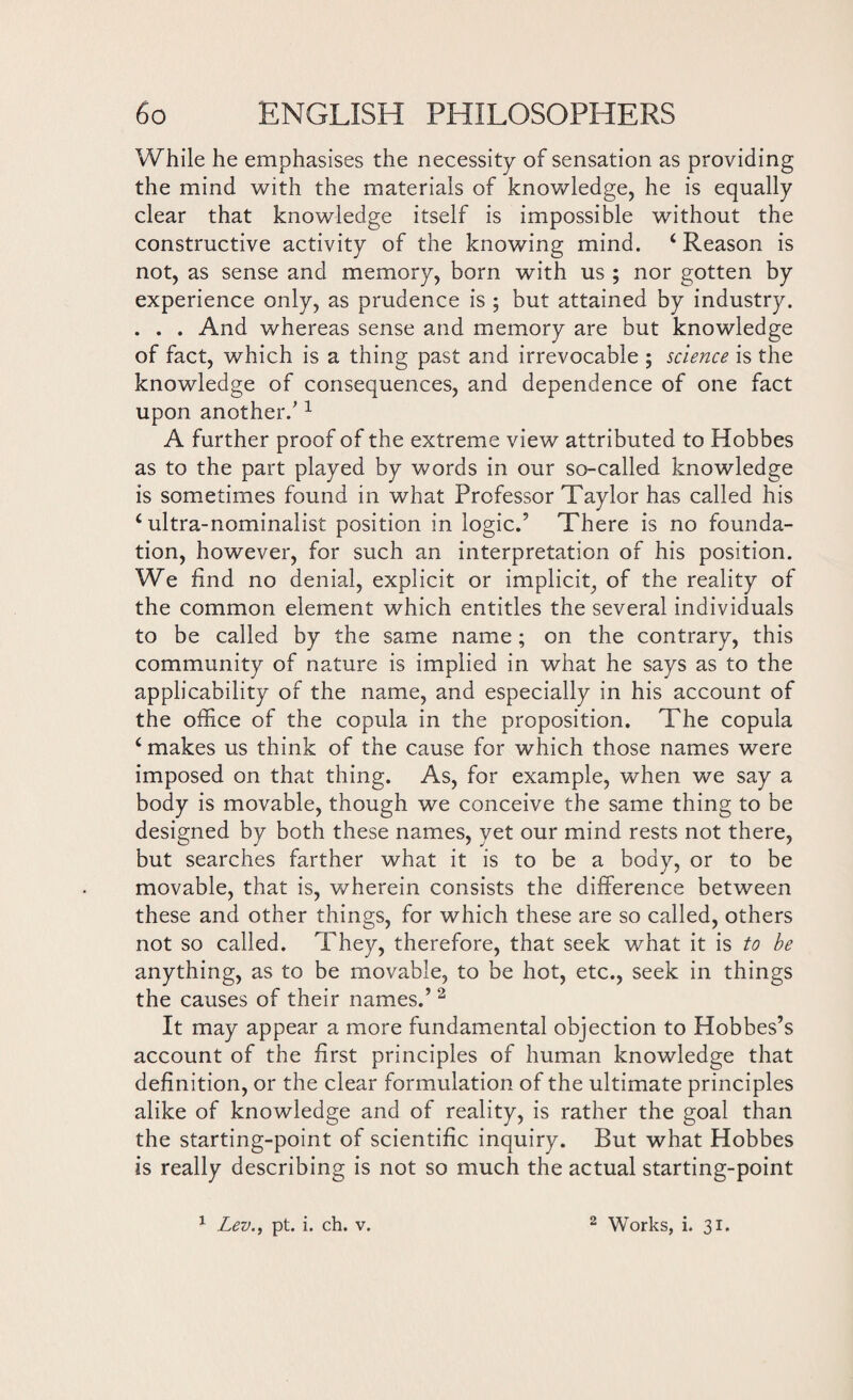 While he emphasises the necessity of sensation as providing the mind with the materials of knowledge, he is equally clear that knowledge itself is impossible without the constructive activity of the knowing mind. 4 Reason is not, as sense and memory, born with us ; nor gotten by experience only, as prudence is ; but attained by industry. . . . And whereas sense and memory are but knowledge of fact, which is a thing past and irrevocable ; science is the knowledge of consequences, and dependence of one fact upon another/ 1 A further proof of the extreme view attributed to Hobbes as to the part played by words in our so-called knowledge is sometimes found in what Professor Taylor has called his 4 ultra-nominalist position in logic.’ There is no founda¬ tion, however, for such an interpretation of his position. We find no denial, explicit or implicit, of the reality of the common element which entitles the several individuals to be called by the same name; on the contrary, this community of nature is implied in what he says as to the applicability of the name, and especially in his account of the office of the copula in the proposition. The copula 4 makes us think of the cause for which those names were imposed on that thing. As, for example, when we say a body is movable, though we conceive the same thing to be designed by both these names, yet our mind rests not there, but searches farther what it is to be a body, or to be movable, that is, wherein consists the difference between these and other things, for which these are so called, others not so called. They, therefore, that seek what it is to be anything, as to be movable, to be hot, etc., seek in things the causes of their names.’ 2 It may appear a more fundamental objection to Hobbes’s account of the first principles of human knowledge that definition, or the clear formulation of the ultimate principles alike of knowledge and of reality, is rather the goal than the starting-point of scientific inquiry. Rut what Hobbes is really describing is not so much the actual starting-point