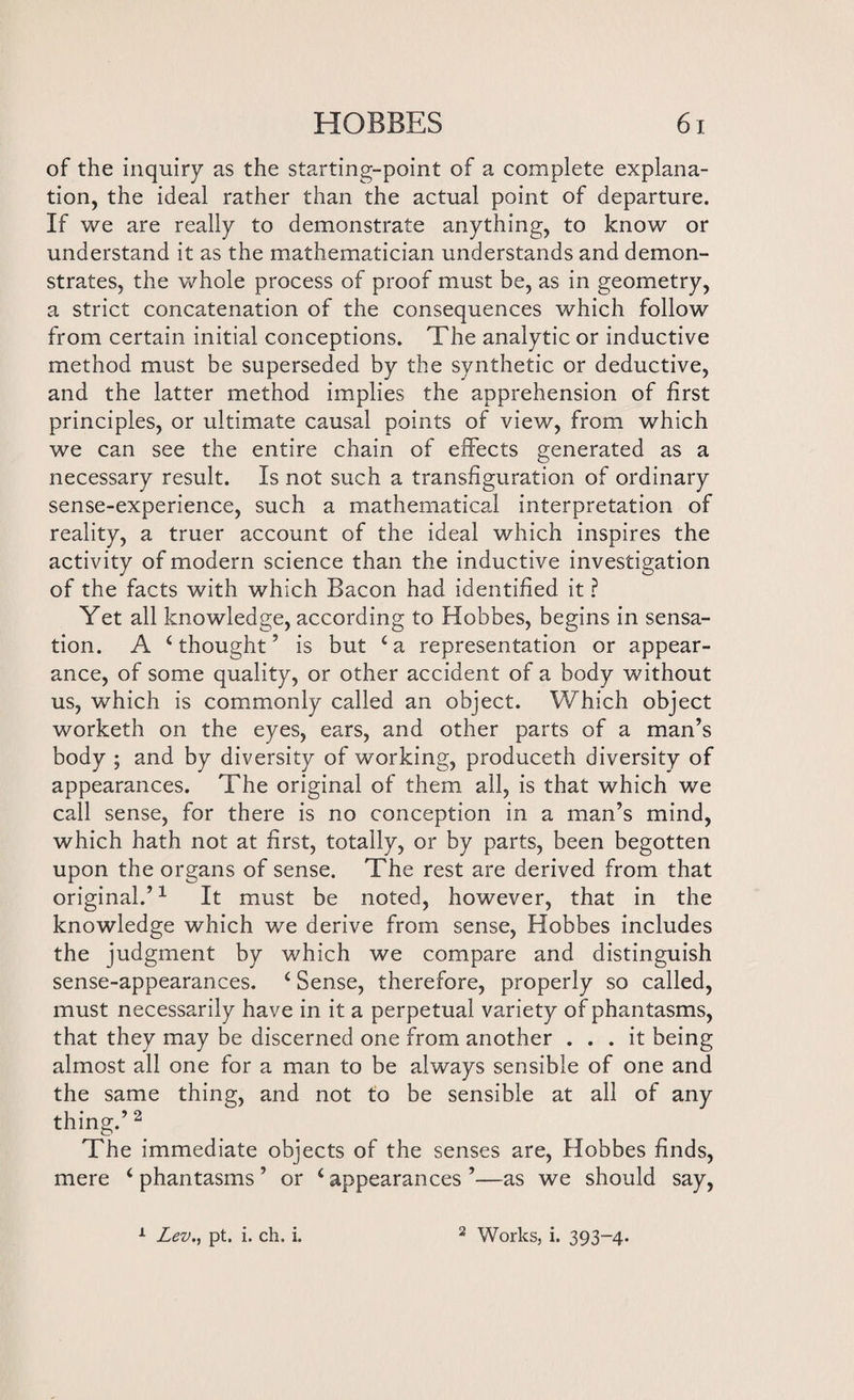 of the inquiry as the starting-point of a complete explana¬ tion, the ideal rather than the actual point of departure. If we are really to demonstrate anything, to know or understand it as the mathematician understands and demon¬ strates, the whole process of proof must be, as in geometry, a strict concatenation of the consequences which follow from certain initial conceptions. The analytic or inductive method must be superseded by the synthetic or deductive, and the latter method implies the apprehension of first principles, or ultimate causal points of view, from which we can see the entire chain of effects generated as a necessary result. Is not such a transfiguration of ordinary sense-experience, such a mathematical interpretation of reality, a truer account of the ideal which inspires the activity of modern science than the inductive investigation of the facts with which Bacon had identified it ? Yet all knowledge, according to Hobbes, begins in sensa¬ tion. A ‘thought’ is but ‘a representation or appear¬ ance, of some quality, or other accident of a body without us, which is commonly called an object. Which object worketh on the eyes, ears, and other parts of a man’s body ; and by diversity of working, produceth diversity of appearances. The original of them all, is that which we call sense, for there is no conception in a man’s mind, which hath not at first, totally, or by parts, been begotten upon the organs of sense. The rest are derived from that original.’1 It must be noted, however, that in the knowledge which we derive from sense, Hobbes includes the judgment by which we compare and distinguish sense-appearances. ‘ Sense, therefore, properly so called, must necessarily have in it a perpetual variety of phantasms, that they may be discerned one from another ... it being almost all one for a man to be always sensible of one and the same thing, and not to be sensible at all of any thing.’ 2 The immediate objects of the senses are, Hobbes finds, mere ‘ phantasms ’ or ‘ appearances ’—as we should say,