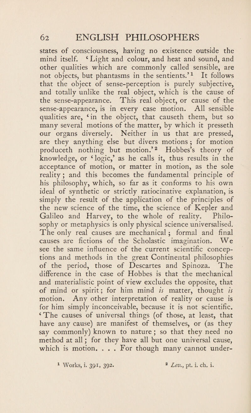 states of consciousness, having no existence outside the mind itself. c Light and colour, and heat and sound, and other qualities which are commonly called sensible, are not objects, but phantasms in the sentients.’1 It follows that the object of sense-perception is purely subjective, and totally unlike the real object, which is the cause of the sense-appearance. This real object, or cause of the sense-appearance, is in every case motion. All sensible qualities are, ‘in the object, that causeth them, but so many several motions of the matter, by which it presseth our organs diversely. Neither in us that are pressed, are they anything else but divers motions ; for motion produceth nothing but motion.’2 Hobbes’s theory of knowledge, or £ logic,’ as he calls it, thus results in the acceptance of motion, or matter in motion, as the sole reality ; and this becomes the fundamental principle of his philosophy, which, so far as it conforms to his own ideal of synthetic or strictly ratiocinative explanation, is simply the result of the application of the principles of the new science of the time, the science of Kepler and Galileo and Harvey, to the whole of reality. Philo¬ sophy or metaphysics is only physical science universalised. The only real causes are mechanical ; formal and final causes are fictions of the Scholastic imagination. We see the same influence of the current scientific concep¬ tions and methods in the great Continental philosophies of the period, those of Descartes and Spinoza. The difference in the case of Hobbes is that the mechanical and materialistic point of view excludes the opposite, that of mind or spirit; for him mind is matter, thought is motion. Any other interpretation of reality or cause is for him simply inconceivable, because it is not scientific. ‘The causes of universal things (of those, at least, that have any cause) are manifest of themselves, or (as they say commonly) known to nature ; so that they need no method at all; for they have all but one universal cause, which is motion. . . . For though many cannot under-