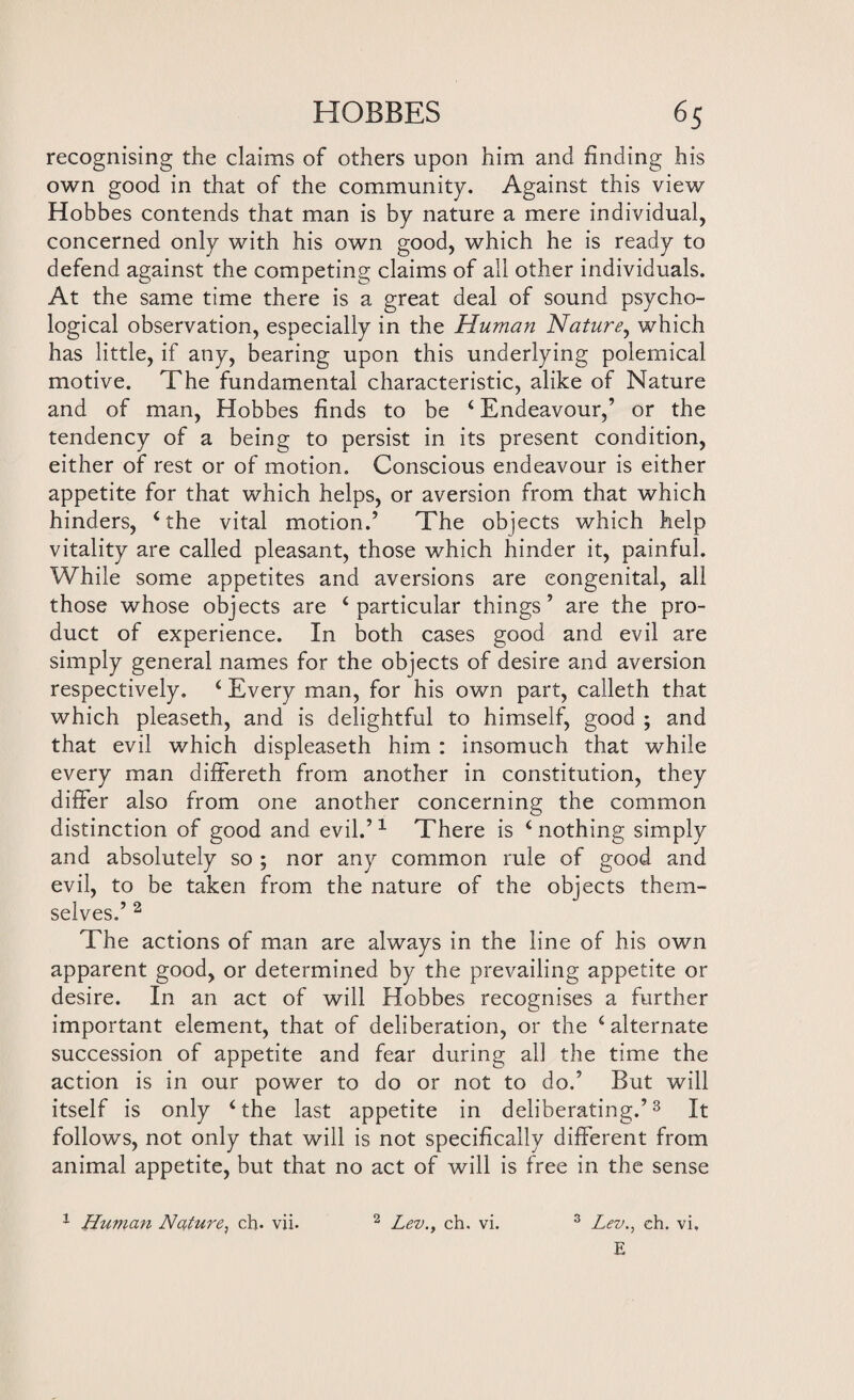 recognising the claims of others upon him and finding his own good in that of the community. Against this view Hobbes contends that man is by nature a mere individual, concerned only with his own good, which he is ready to defend against the competing claims of all other individuals. At the same time there is a great deal of sound psycho¬ logical observation, especially in the Human Nature, which has little, if any, bearing upon this underlying polemical motive. The fundamental characteristic, alike of Nature and of man, Hobbes finds to be 4 Endeavour,’ or the tendency of a being to persist in its present condition, either of rest or of motion. Conscious endeavour is either appetite for that which helps, or aversion from that which hinders, 4 the vital motion.’ The objects which help vitality are called pleasant, those which hinder it, painful. While some appetites and aversions are congenital, all those whose objects are ‘particular things’ are the pro¬ duct of experience. In both cases good and evil are simply general names for the objects of desire and aversion respectively. 4 Every man, for his own part, calleth that which pleaseth, and is delightful to himself, good ; and that evil which displeaseth him : insomuch that while every man differeth from another in constitution, they differ also from one another concerning the common distinction of good and evil.’1 There is 4 nothing simply and absolutely so ; nor any common rule of good and evil, to be taken from the nature of the objects them¬ selves.’ 2 The actions of man are always in the line of his own apparent good, or determined by the prevailing appetite or desire. In an act of will Hobbes recognises a further important element, that of deliberation, or the 4 alternate succession of appetite and fear during all the time the action is in our power to do or not to do.’ But will itself is only 4 the last appetite in deliberating.’3 It follows, not only that will is not specifically different from animal appetite, but that no act of will is free in the sense