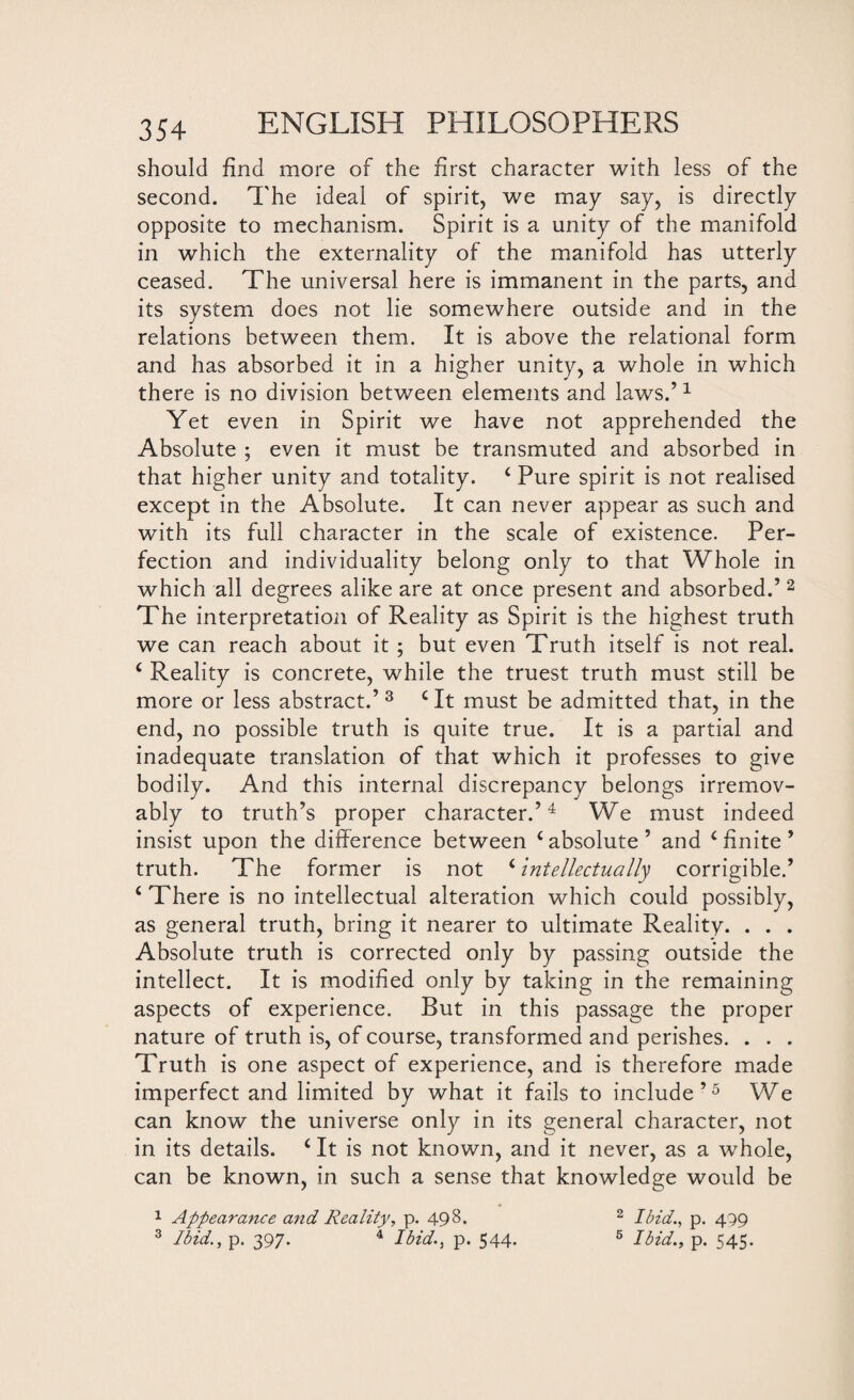 should find more of the first character with less of the second. The ideal of spirit, we may say, is directly opposite to mechanism. Spirit is a unity of the manifold in which the externality of the manifold has utterly ceased. The universal here is immanent in the parts, and its system does not lie somewhere outside and in the relations between them. It is above the relational form and has absorbed it in a higher unity, a whole in which there is no division between elements and laws.’1 Yet even in Spirit we have not apprehended the Absolute ; even it must be transmuted and absorbed in that higher unity and totality. ‘ Pure spirit is not realised except in the Absolute. It can never appear as such and with its full character in the scale of existence. Per¬ fection and individuality belong only to that Whole in which all degrees alike are at once present and absorbed.’ 2 The interpretation of Reality as Spirit is the highest truth we can reach about it ; but even Truth itself is not real. ‘ Reality is concrete, while the truest truth must still be more or less abstract.’ 3 c It must be admitted that, in the end, no possible truth is quite true. It is a partial and inadequate translation of that which it professes to give bodily. And this internal discrepancy belongs irremov- ably to truth’s proper character.’4 We must indeed insist upon the difference between ‘ absolute ’ and c finite ’ truth. The former is not ‘intellectually corrigible.’ ‘ There is no intellectual alteration which could possibly, as general truth, bring it nearer to ultimate Reality. . . . Absolute truth is corrected only by passing outside the intellect. It is modified only by taking in the remaining aspects of experience. But in this passage the proper nature of truth is, of course, transformed and perishes. . . . Truth is one aspect of experience, and is therefore made imperfect and limited by what it fails to include’5 We can know the universe only in its general character, not in its details. ‘ It is not known, and it never, as a whole, can be known, in such a sense that knowledge would be 1 Appearance and Reality, p. 498. 2 Ibid., p. 499 3 Ibid., p. 397. 4 Ibid., p. 544. 6 Ibid., p. 545.