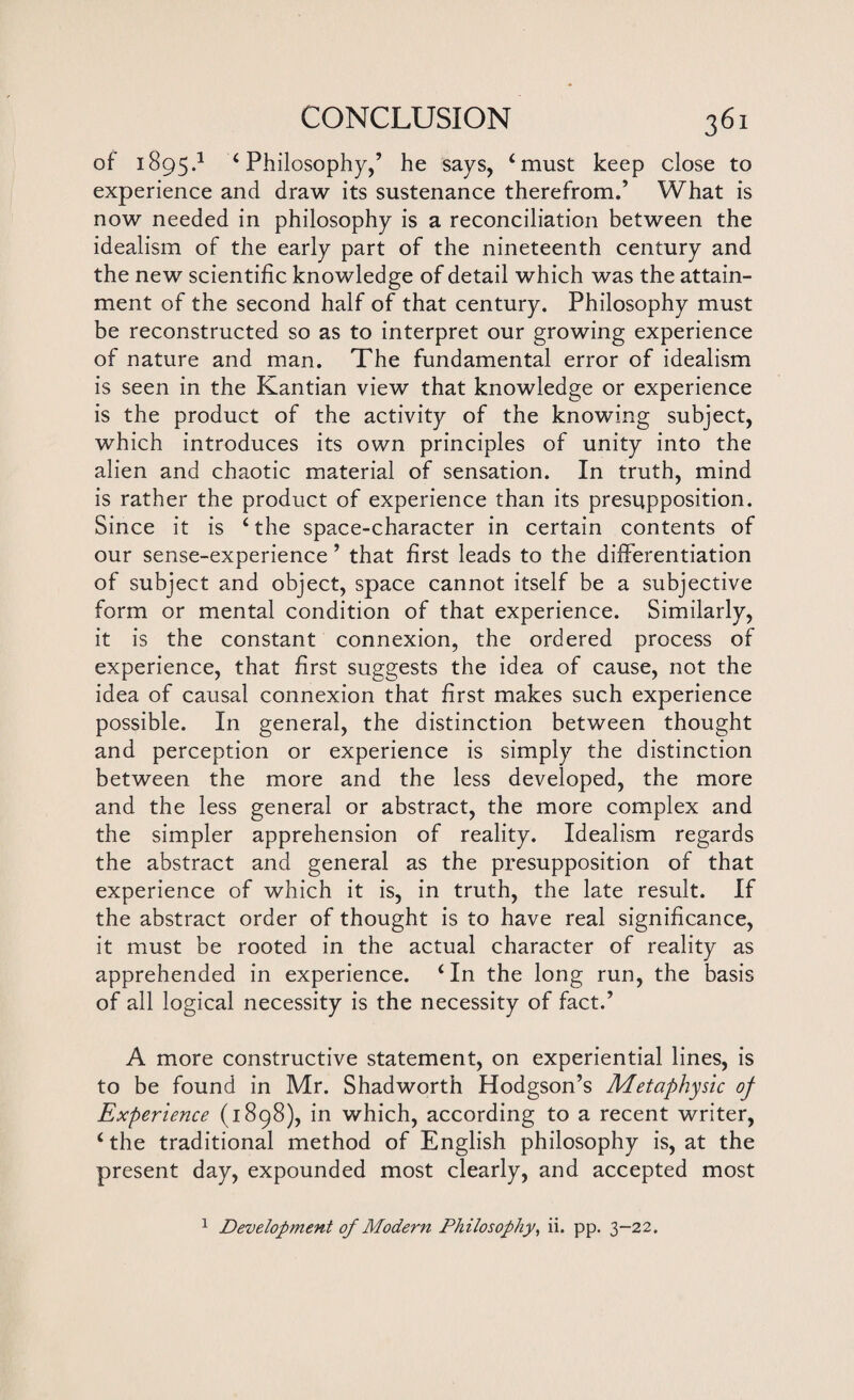 of 1895.1 ‘ Philosophy,’ he says, ‘must keep close to experience and draw its sustenance therefrom.’ What is now needed in philosophy is a reconciliation between the idealism of the early part of the nineteenth century and the new scientific knowledge of detail which was the attain¬ ment of the second half of that century. Philosophy must be reconstructed so as to interpret our growing experience of nature and man. The fundamental error of idealism is seen in the Kantian view that knowledge or experience is the product of the activity of the knowing subject, which introduces its own principles of unity into the alien and chaotic material of sensation. In truth, mind is rather the product of experience than its presupposition. Since it is ‘the space-character in certain contents of our sense-experience ’ that first leads to the differentiation of subject and object, space cannot itself be a subjective form or mental condition of that experience. Similarly, it is the constant connexion, the ordered process of experience, that first suggests the idea of cause, not the idea of causal connexion that first makes such experience possible. In general, the distinction between thought and perception or experience is simply the distinction between the more and the less developed, the more and the less general or abstract, the more complex and the simpler apprehension of reality. Idealism regards the abstract and general as the presupposition of that experience of which it is, in truth, the late result. If the abstract order of thought is to have real significance, it must be rooted in the actual character of reality as apprehended in experience. ‘In the long run, the basis of all logical necessity is the necessity of fact.’ A more constructive statement, on experiential lines, is to be found in Mr. Shadworth Hodgson’s Metaphysic op Experience (1898), in which, according to a recent writer, ‘ the traditional method of English philosophy is, at the present day, expounded most clearly, and accepted most 1 Development of Modern Philosophy, ii. pp. 3-22.