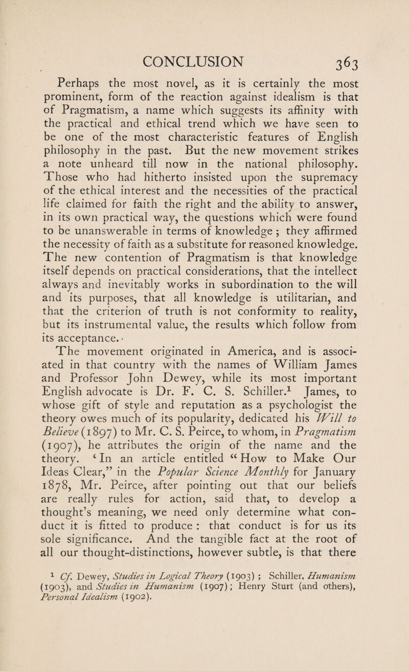 Perhaps the most novel, as it is certainly the most prominent, form of the reaction against idealism is that of Pragmatism, a name which suggests its affinity with the practical and ethical trend which we have seen to be one of the most characteristic features of English philosophy in the past. But the new movement strikes a note unheard till now in the national philosophy. Those who had hitherto insisted upon the supremacy of the ethical interest and the necessities of the practical life claimed for faith the right and the ability to answer, in its own practical way, the questions which were found to be unanswerable in terms of knowledge ; they affirmed the necessity of faith as a substitute for reasoned knowledge. The new contention of Pragmatism is that knowledge itself depends on practical considerations, that the intellect always and inevitably works in subordination to the will and its purposes, that all knowledge is utilitarian, and that the criterion of truth is not conformity to reality, but its instrumental value, the results which follow from its acceptance. • The movement originated in America, and is associ¬ ated in that country with the names of William James and Professor John Dewey, while its most important English advocate is Dr. F. C. S. Schiller.1 James, to whose gift of style and reputation as a psychologist the theory owes much of its popularity, dedicated his Will to Believe (1897) to Mr. C. S. Peirce, to whom, in Pragmatism (1907), he attributes the origin of the name and the theory. 4 In an article entitled 44 How to Make Our Ideas Clear,” in the Popular Science Monthly for January 1878, Mr. Peirce, after pointing out that our beliefs are really rules for action, said that, to develop a thought’s meaning, we need only determine what con¬ duct it is fitted to produce : that conduct is for us its sole significance. And the tangible fact at the root of all our thought-distinctions, however subtle, is that there 1 Cf Dewey, Studies in Logical Theory (1903) ; Schiller, Humanism (1903), and Studies in Humanism (1907); Henry Sturt (and others), Personal Idealism (1902).