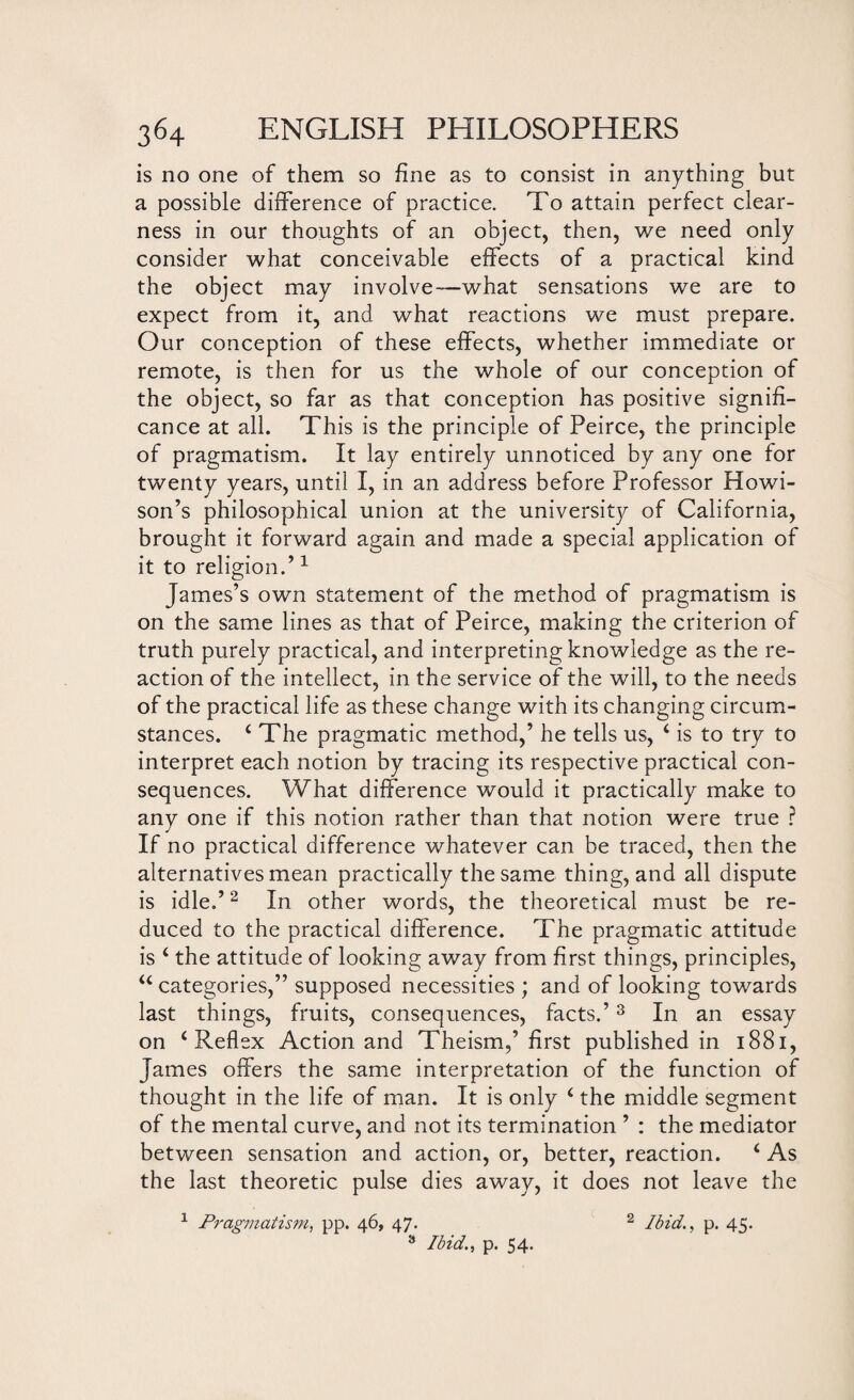is no one of them so fine as to consist in anything but a possible difference of practice. To attain perfect clear¬ ness in our thoughts of an object, then, we need only consider what conceivable effects of a practical kind the object may involve—what sensations we are to expect from it, and what reactions we must prepare. Our conception of these effects, whether immediate or remote, is then for us the whole of our conception of the object, so far as that conception has positive signifi¬ cance at all. This is the principle of Peirce, the principle of pragmatism. It lay entirely unnoticed by any one for twenty years, until I, in an address before Professor Howi- son’s philosophical union at the university of California, brought it forward again and made a special application of it to religion.’1 James’s own statement of the method of pragmatism is on the same lines as that of Peirce, making the criterion of truth purely practical, and interpreting knowledge as the re¬ action of the intellect, in the service of the will, to the needs of the practical life as these change with its changing circum¬ stances. 4 The pragmatic method,’ he tells us, 4 is to try to interpret each notion by tracing its respective practical con¬ sequences. What difference would it practically make to any one if this notion rather than that notion were true ? If no practical difference whatever can be traced, then the alternatives mean practically the same thing, and all dispute is idle.’2 In other words, the theoretical must be re¬ duced to the practical difference. The pragmatic attitude is 4 the attitude of looking away from first things, principles, 44 categories,” supposed necessities ; and of looking towards last things, fruits, consequences, facts.’3 In an essay on 4 Reflex Action and Theism,’ first published in 1881, James offers the same interpretation of the function of thought in the life of man. It is only 4 the middle segment of the mental curve, and not its termination ’ : the mediator between sensation and action, or, better, reaction. 4 As the last theoretic pulse dies away, it does not leave the 1 Pragmatism, pp. 46, 47. 2 Ibid., p. 45. 3 Ibid., p. 54.