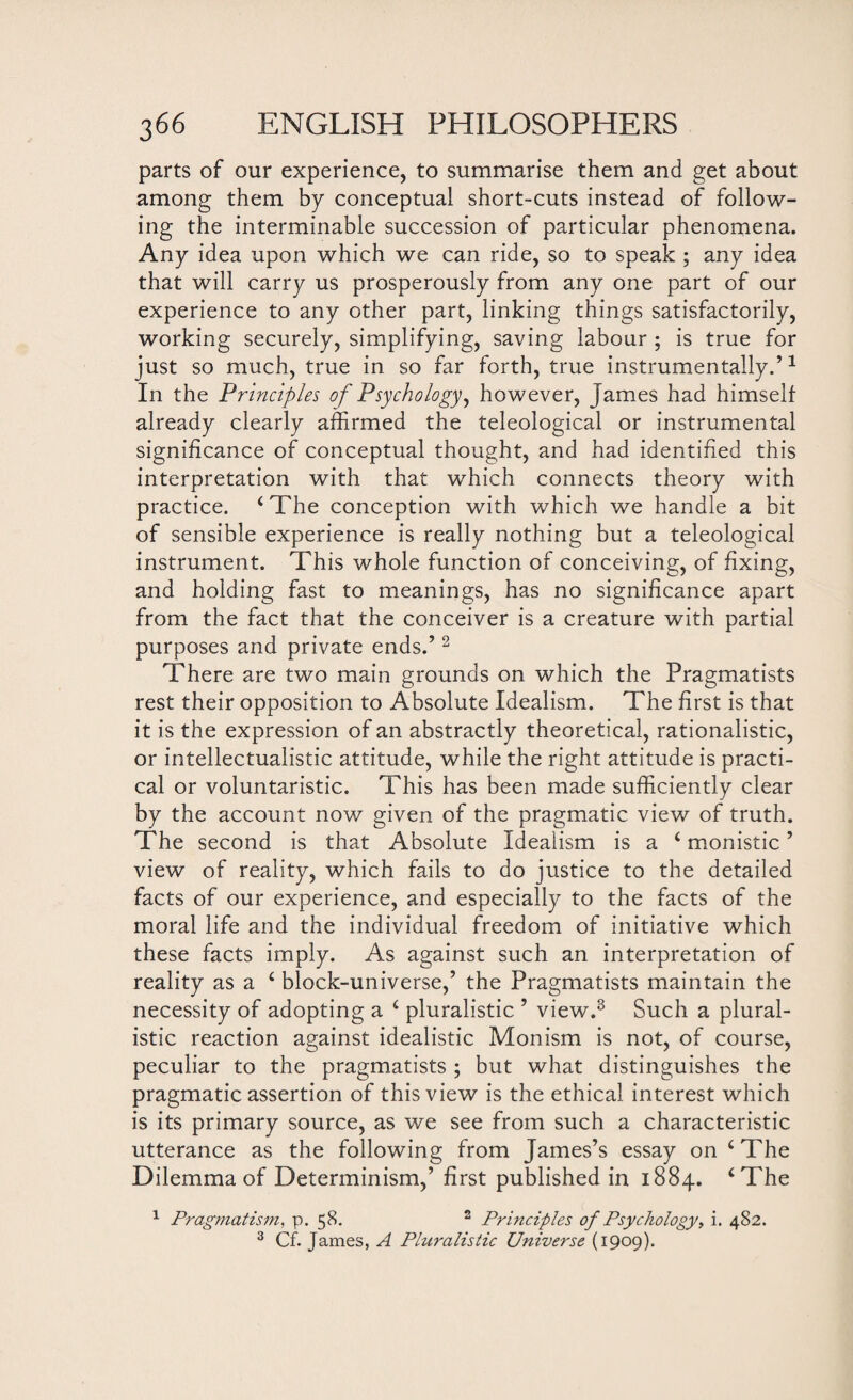 parts of our experience, to summarise them and get about among them by conceptual short-cuts instead of follow¬ ing the interminable succession of particular phenomena. Any idea upon which we can ride, so to speak ; any idea that will carry us prosperously from any one part of our experience to any other part, linking things satisfactorily, working securely, simplifying, saving labour ; is true for just so much, true in so far forth, true instrumentally.’1 In the Principles of Psychology, however, James had himselt already clearly affirmed the teleological or instrumental significance of conceptual thought, and had identified this interpretation with that which connects theory with practice. ‘The conception with which we handle a bit of sensible experience is really nothing but a teleological instrument. This whole function of conceiving, of fixing, and holding fast to meanings, has no significance apart from the fact that the conceiver is a creature with partial purposes and private ends.’2 There are two main grounds on which the Pragmatists rest their opposition to Absolute Idealism. The first is that it is the expression of an abstractly theoretical, rationalistic, or intellectualistic attitude, while the right attitude is practi¬ cal or voluntaristic. This has been made sufficiently clear by the account now given of the pragmatic view of truth. The second is that Absolute Idealism is a ‘ monistic ’ view of reality, which fails to do justice to the detailed facts of our experience, and especially to the facts of the moral life and the individual freedom of initiative which these facts imply. As against such an interpretation of reality as a ‘ block-universe,’ the Pragmatists maintain the necessity of adopting a ‘ pluralistic ’ view.3 Such a plural¬ istic reaction against idealistic Monism is not, of course, peculiar to the pragmatists ; but what distinguishes the pragmatic assertion of this view is the ethical interest which is its primary source, as we see from such a characteristic utterance as the following from James’s essay on ‘ The Dilemma of Determinism,’ first published in 1884. ‘The 1 Pragmatism, p. 58. 2 Principles of Psychology, i. 482. 3 Cf. James, A Phiralistic Universe (1909).