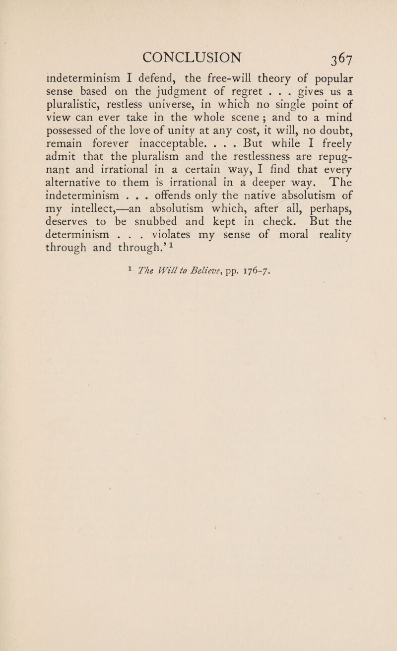 indeterminism I defend, the free-will theory of popular sense based on the judgment of regret . . . gives us a pluralistic, restless universe, in which no single point of view can ever take in the whole scene ; and to a mind possessed of the love of unity at any cost, it will, no doubt, remain forever inacceptable. . . . But while I freely admit that the pluralism and the restlessness are repug¬ nant and irrational in a certain way, I find that every alternative to them is irrational in a deeper way. The indeterminism . . . offends only the native absolutism of my intellect,—an absolutism which, after all, perhaps, deserves to be snubbed and kept in check. But the determinism . . . violates my sense of moral reality through and through.’1 1 The Will to Believe, pp. 176-7.