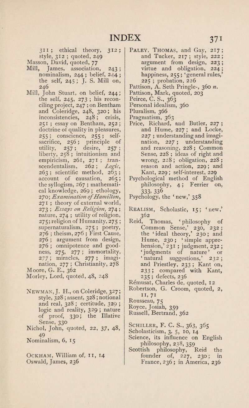 311; ethical theory, 312; style, 312 ; quoted, 249 Masson, David, quoted, 77 Mill, James, association, 243 ; nominalism, 244 ; belief, 244 ; the self, 245 ; J. S. Mill on, 246 Mill, John Stuart, on belief, 244; the self, 245, 273 ; his recon¬ ciling project, 247 ; on Bentham and Coleridge, 248, 320; his inconsistencies, 248; crisis, 251 ; essay on Bentham, 252; doctrine of quality in pleasures, 255 ; conscience, 255; self- sacrifice, 256; principle of utility, 257; desire, 257 ; liberty, 258 ; intuitionism and empiricism, 261, 271 ; tran¬ scendentalism, 262 ; Logic, 263 ; scientific method, 263 ; account of causation, 265; the syllogism, 267 ; mathemati¬ cal knowledge, 269 ; ethology, 270; Examination of Hamilton, 271 ; theory of external world, 273 ; Essays on Religion, 274 ; nature, 274 ; utility of religion, 275; religion of Humanity, 275 ; supernaturalism, 275 ; poetry, 276 ; theism, 276 ; First Cause, 276 ; argument from design, 276 ; omnipotence and good¬ ness, 275, 277 ; immortality, 277; miracles, 277 ; imagi¬ nation, 277 ; Christianity, 278 Moore, G. E., 362 Morley, Lord, quoted, 48, 248 Newman, J. H., on Coleridge, 327; Style, 328 ; assent, 328 ; notional and real, 328 ; certitude, 329 ; logic and reality, 329 ; nature of proof, 330; the Illative Sense, 330 Nichol, John, quoted, 22, 37, 48, 49 Nominalism, 6, 15 Ockham, William of, n, 14 Oswald, James, 236 371 Paley, Thomas, and Gay, 217 ; and Tucker, 217 ; style, 222 ; argument from design, 223; virtue and obligation, 224; happiness, 255; ‘general rules,’ 225 ; probation, 226 Pattison, A. Seth Pringle-, 360 n. Pattison, Mark, quoted, 203 Peirce, C. S., 363 Personal idealism, 360 Pluralism, 366 Pragmatism, 363 Price, Richard, and Butler, 227 ; and Hume, 227 ; and Locke, 227 ; understanding and imagi¬ nation, 227; understanding and reasoning, 228; Common Sense, 228 ; ideas of right and wrong, 228 ; obligation, 228 ; reason and action, 229; and Kant, 229 ; self-interest, 229 Psychological method of English philosophy, 4; Ferrier on, 333? 336 Psychology, the ‘new,’ 358 Realism, Scholastic, 15; ‘ new,’ . 362 Reid, Thomas, ‘ philosophy of Common Sense,’ 230, 232 ; the ‘ideal theory,’ 230; and Hume, 230; ‘ simple appre¬ hension,’ 231 ; judgment, 232 ; ‘judgments of nature’ or ‘natural suggestions,’ 232; and Priestley, 233 ; Kant on, 233; compared with Kant, 235 ; defects, 236 Remusat, Charles de, quoted, 12 Robertson, G. Croom, quoted, 2, 11, 71 Rousseau, 75 Royce, Josiah, 359 Russell, Bertrand, 362 Schiller, F. C. S., 363, 365 Scholasticism, 3, 5, 10, 14 Science, its influence on English philosophy, 238, 359 Scottish philosophy, Reid the founder of, 227, 230; in France, 236 ; in America, 236